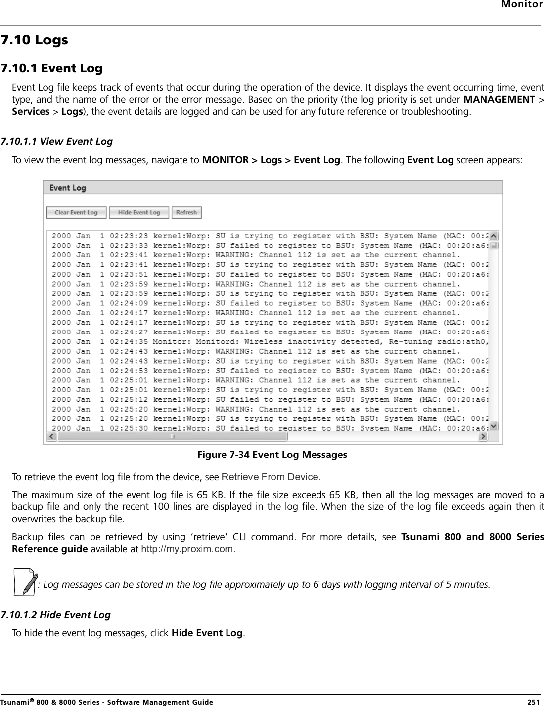 MonitorTsunami® 800 &amp; 8000 Series - Software Management Guide  2517.10 Logs7.10.1 Event LogEvent Log file keeps track of events that occur during the operation of the device. It displays the event occurring time, eventtype, and the name of the error or the error message. Based on the priority (the log priority is set under MANAGEMENT &gt;Services &gt; Logs), the event details are logged and can be used for any future reference or troubleshooting.7.10.1.1 View Event LogTo view the event log messages, navigate to MONITOR &gt; Logs &gt; Event Log. The following Event Log screen appears:Figure 7-34 Event Log MessagesTo retrieve the event log file from the device, see  .The maximum size of the event log file is 65 KB. If the file size exceeds 65 KB, then all the log messages are moved to abackup file and only the recent 100 lines are displayed in the log file. When the size of the log file exceeds again then itoverwrites the backup file. Backup  files  can  be  retrieved  by  using  ‘retrieve’  CLI  command.  For  more  details,  see  Tsunami  800  and  8000  SeriesReference guide available at .: Log messages can be stored in the log file approximately up to 6 days with logging interval of 5 minutes.7.10.1.2 Hide Event LogTo hide the event log messages, click Hide Event Log. 