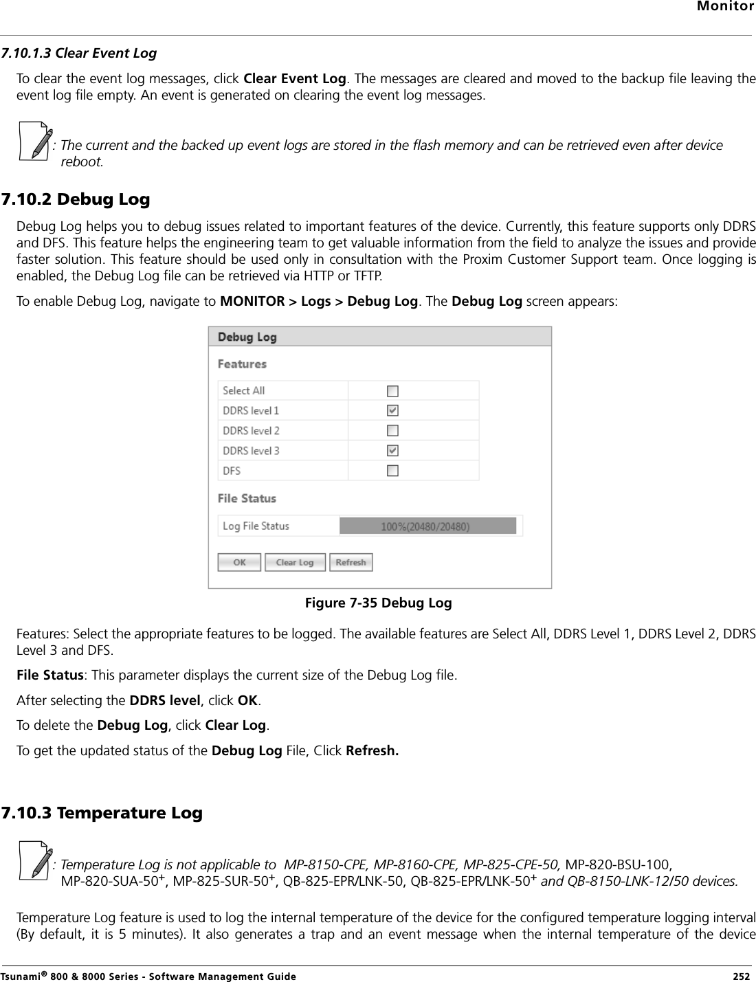 MonitorTsunami® 800 &amp; 8000 Series - Software Management Guide  2527.10.1.3 Clear Event LogTo clear the event log messages, click Clear Event Log. The messages are cleared and moved to the backup file leaving theevent log file empty. An event is generated on clearing the event log messages.: The current and the backed up event logs are stored in the flash memory and can be retrieved even after device reboot.7.10.2 Debug LogDebug Log helps you to debug issues related to important features of the device. Currently, this feature supports only DDRSand DFS. This feature helps the engineering team to get valuable information from the field to analyze the issues and providefaster solution. This feature should be used only in consultation with the Proxim Customer Support team. Once logging isenabled, the Debug Log file can be retrieved via HTTP or TFTP.To enable Debug Log, navigate to MONITOR &gt; Logs &gt; Debug Log. The Debug Log screen appears:Figure 7-35 Debug LogFeatures: Select the appropriate features to be logged. The available features are Select All, DDRS Level 1, DDRS Level 2, DDRSLevel 3 and DFS. File Status: This parameter displays the current size of the Debug Log file. After selecting the DDRS level, click OK.To delete the Debug Log, click Clear Log. To get the updated status of the Debug Log File, Click Refresh.7.10.3 Temperature Log: Temperature Log is not applicable to  MP-8150-CPE, MP-8160-CPE, MP-825-CPE-50, MP-820-BSU-100, MP-820-SUA-50+, MP-825-SUR-50+, QB-825-EPR/LNK-50, QB-825-EPR/LNK-50+ and QB-8150-LNK-12/50 devices.Temperature Log feature is used to log the internal temperature of the device for the configured temperature logging interval(By  default,  it  is  5  minutes).  It  also  generates  a  trap  and an  event  message  when the  internal  temperature  of  the  device