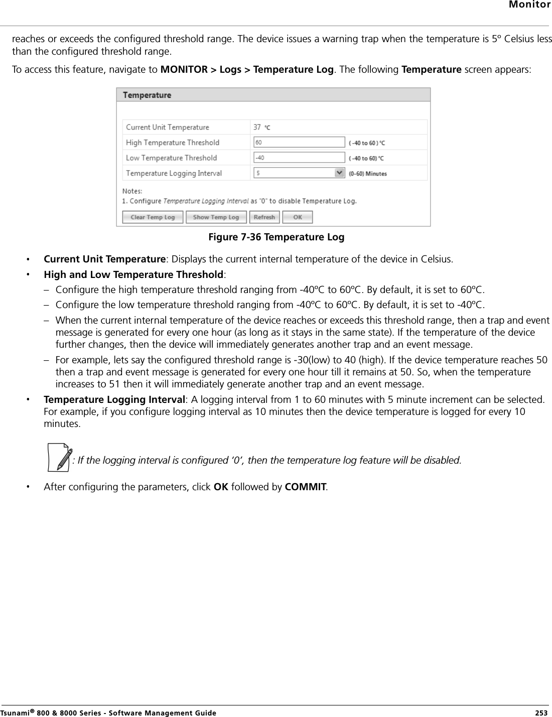 MonitorTsunami® 800 &amp; 8000 Series - Software Management Guide  253reaches or exceeds the configured threshold range. The device issues a warning trap when the temperature is 5º Celsius lessthan the configured threshold range. To access this feature, navigate to MONITOR &gt; Logs &gt; Temperature Log. The following Temperature screen appears:Figure 7-36 Temperature LogCurrent Unit Temperature: Displays the current internal temperature of the device in Celsius. High and Low Temperature Threshold: – Configure the high temperature threshold ranging from -40ºC to 60ºC. By default, it is set to 60ºC. – Configure the low temperature threshold ranging from -40ºC to 60ºC. By default, it is set to -40ºC. – When the current internal temperature of the device reaches or exceeds this threshold range, then a trap and event message is generated for every one hour (as long as it stays in the same state). If the temperature of the device further changes, then the device will immediately generates another trap and an event message. – For example, lets say the configured threshold range is -30(low) to 40 (high). If the device temperature reaches 50 then a trap and event message is generated for every one hour till it remains at 50. So, when the temperature increases to 51 then it will immediately generate another trap and an event message.Temperature Logging Interval: A logging interval from 1 to 60 minutes with 5 minute increment can be selected. For example, if you configure logging interval as 10 minutes then the device temperature is logged for every 10 minutes.              : If the logging interval is configured ‘0’, then the temperature log feature will be disabled. After configuring the parameters, click OK followed by COMMIT.