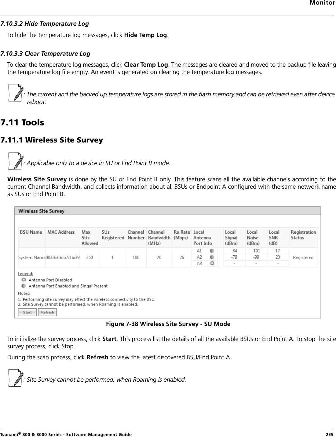 MonitorTsunami® 800 &amp; 8000 Series - Software Management Guide  2557.10.3.2 Hide Temperature LogTo hide the temperature log messages, click Hide Temp Log. 7.10.3.3 Clear Temperature LogTo clear the temperature log messages, click Clear Temp Log. The messages are cleared and moved to the backup file leavingthe temperature log file empty. An event is generated on clearing the temperature log messages.: The current and the backed up temperature logs are stored in the flash memory and can be retrieved even after device reboot.7.11 Tools7.11.1 Wireless Site Survey : Applicable only to a device in SU or End Point B mode.Wireless Site Survey is done by the SU or End Point B only. This feature scans all the available channels according to thecurrent Channel Bandwidth, and collects information about all BSUs or Endpoint A configured with the same network nameas SUs or End Point B.Figure 7-38 Wireless Site Survey - SU ModeTo initialize the survey process, click Start. This process list the details of all the available BSUs or End Point A. To stop the sitesurvey process, click Stop. During the scan process, click Refresh to view the latest discovered BSU/End Point A.: Site Survey cannot be performed, when Roaming is enabled.