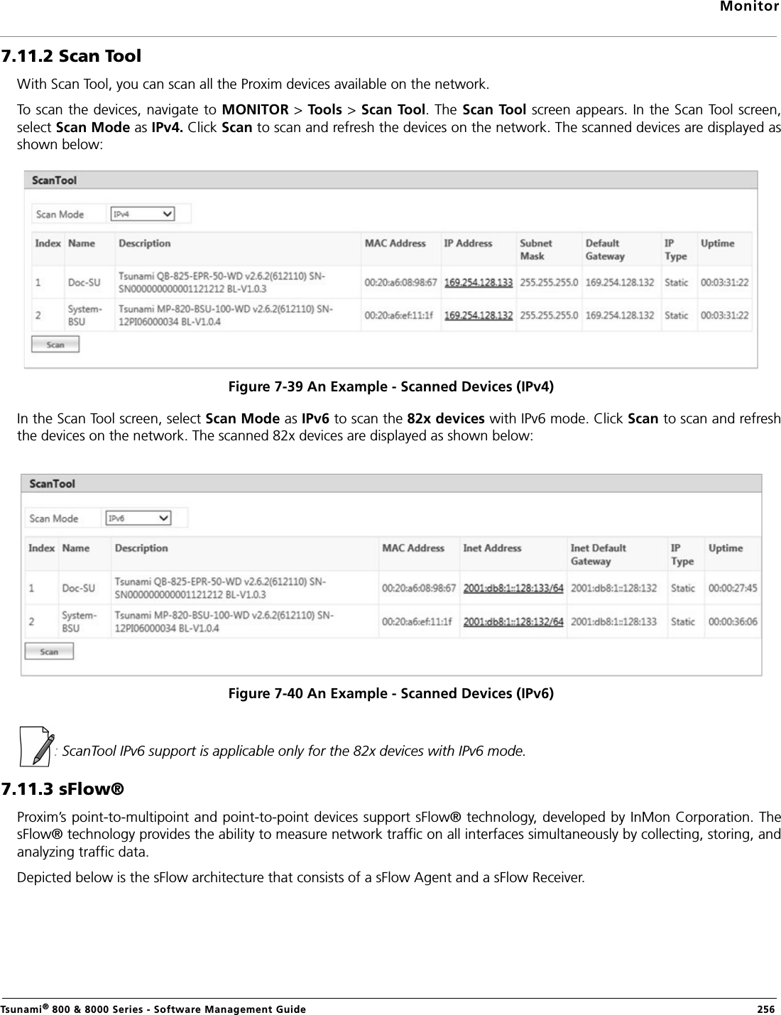 MonitorTsunami® 800 &amp; 8000 Series - Software Management Guide  2567.11.2 Scan ToolWith Scan Tool, you can scan all the Proxim devices available on the network. To scan the devices, navigate to MONITOR &gt; Tools &gt; Scan Tool. The Scan Tool screen appears. In the Scan Tool screen,select Scan Mode as IPv4. Click Scan to scan and refresh the devices on the network. The scanned devices are displayed asshown below:Figure 7-39 An Example - Scanned Devices (IPv4)In the Scan Tool screen, select Scan Mode as IPv6 to scan the 82x devices with IPv6 mode. Click Scan to scan and refreshthe devices on the network. The scanned 82x devices are displayed as shown below:Figure 7-40 An Example - Scanned Devices (IPv6): ScanTool IPv6 support is applicable only for the 82x devices with IPv6 mode.7.11.3 sFlow®Proxim’s point-to-multipoint and point-to-point devices support sFlow® technology, developed by InMon Corporation. ThesFlow® technology provides the ability to measure network traffic on all interfaces simultaneously by collecting, storing, andanalyzing traffic data.Depicted below is the sFlow architecture that consists of a sFlow Agent and a sFlow Receiver. 