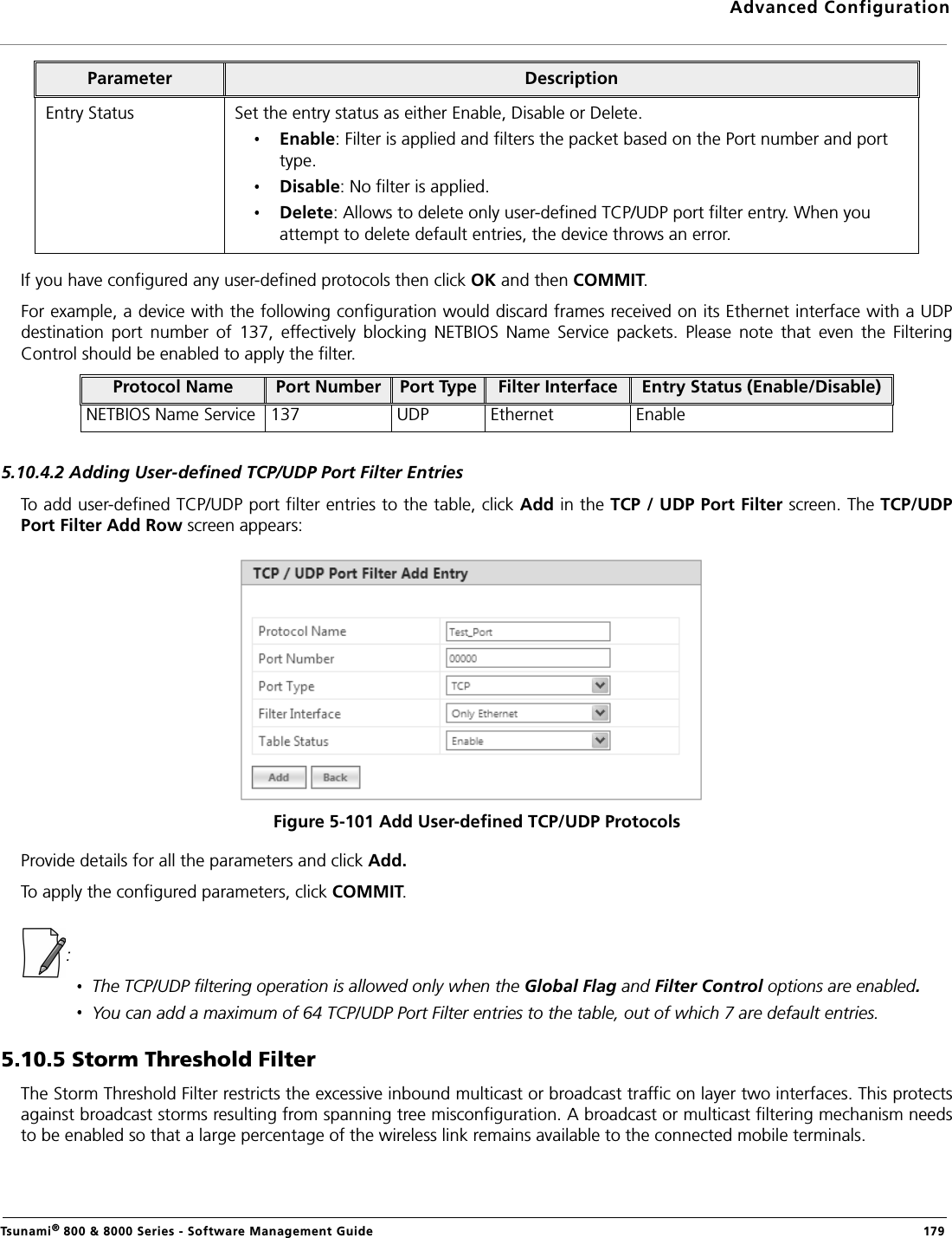 Advanced ConfigurationTsunami® 800 &amp; 8000 Series - Software Management Guide  179If you have configured any user-defined protocols then click OK and then COMMIT.For example, a device with the following configuration would discard frames received on its Ethernet interface with a UDPdestination  port  number  of  137,  effectively  blocking  NETBIOS  Name  Service  packets.  Please  note  that  even  the  FilteringControl should be enabled to apply the filter.5.10.4.2 Adding User-defined TCP/UDP Port Filter EntriesTo add user-defined TCP/UDP port filter entries to the table, click Add in the TCP / UDP Port Filter screen. The TCP/UDPPort Filter Add Row screen appears: Figure 5-101 Add User-defined TCP/UDP ProtocolsProvide details for all the parameters and click Add. To apply the configured parameters, click COMMIT.: The TCP/UDP filtering operation is allowed only when the Global Flag and Filter Control options are enabled.You can add a maximum of 64 TCP/UDP Port Filter entries to the table, out of which 7 are default entries.5.10.5 Storm Threshold FilterThe Storm Threshold Filter restricts the excessive inbound multicast or broadcast traffic on layer two interfaces. This protectsagainst broadcast storms resulting from spanning tree misconfiguration. A broadcast or multicast filtering mechanism needsto be enabled so that a large percentage of the wireless link remains available to the connected mobile terminals.Entry Status Set the entry status as either Enable, Disable or Delete.Enable: Filter is applied and filters the packet based on the Port number and port type.Disable: No filter is applied.Delete: Allows to delete only user-defined TCP/UDP port filter entry. When you attempt to delete default entries, the device throws an error.Protocol Name Port Number Port Type Filter Interface Entry Status (Enable/Disable)NETBIOS Name Service 137 UDP Ethernet EnableParameter Description