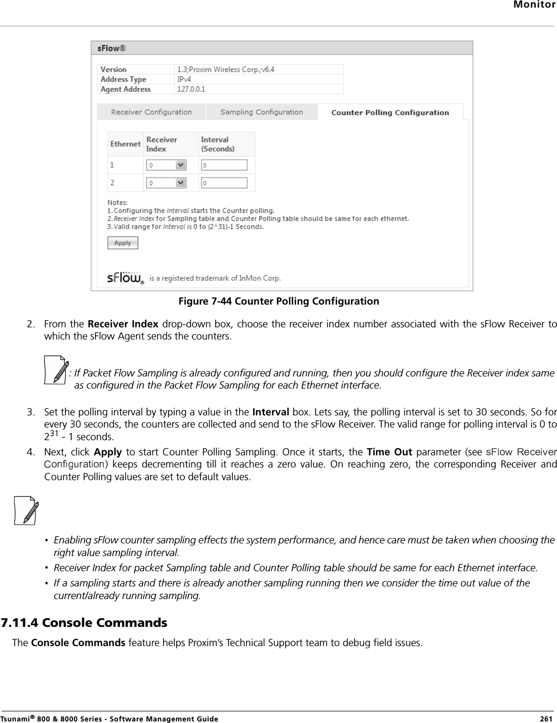 MonitorTsunami® 800 &amp; 8000 Series - Software Management Guide  261Figure 7-44 Counter Polling Configuration 2. From the Receiver Index drop-down box, choose the receiver index number associated with the sFlow Receiver towhich the sFlow Agent sends the counters.             : If Packet Flow Sampling is already configured and running, then you should configure the Receiver index same as configured in the Packet Flow Sampling for each Ethernet interface.3. Set the polling interval by typing a value in the Interval box. Lets say, the polling interval is set to 30 seconds. So forevery 30 seconds, the counters are collected and send to the sFlow Receiver. The valid range for polling interval is 0 to231 - 1 seconds.4. Next, click Apply to start  Counter  Polling Sampling. Once it starts,  the Time Out parameter (see )  keeps  decrementing  till  it  reaches  a  zero  value.  On  reaching  zero,  the  corresponding  Receiver  andCounter Polling values are set to default values.Enabling sFlow counter sampling effects the system performance, and hence care must be taken when choosing the right value sampling interval.Receiver Index for packet Sampling table and Counter Polling table should be same for each Ethernet interface.If a sampling starts and there is already another sampling running then we consider the time out value of the current/already running sampling. 7.11.4 Console CommandsThe Console Commands feature helps Proxim’s Technical Support team to debug field issues.