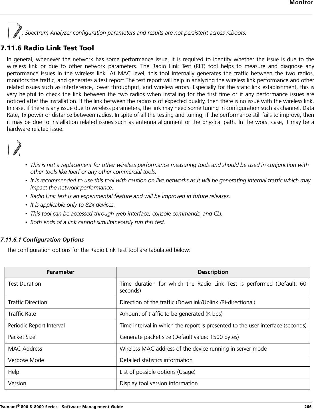 MonitorTsunami® 800 &amp; 8000 Series - Software Management Guide  266: Spectrum Analyzer configuration parameters and results are not persistent across reboots.7.11.6 Radio Link Test ToolIn  general,  whenever  the  network  has  some  performance  issue,  it  is  required  to  identify  whether  the  issue  is due  to  thewireless  link  or  due  to  other  network  parameters.  The  Radio  Link  Test  (RLT)  tool  helps  to  measure  and  diagnose  anyperformance  issues  in  the  wireless  link.  At  MAC  level,  this  tool  internally  generates  the  traffic  between  the  two  radios,monitors the traffic, and generates a test report.The test report will help in analyzing the wireless link performance and otherrelated issues such as interference, lower throughput, and wireless errors. Especially for the static link establishment, this isvery  helpful  to  check  the  link  between  the  two radios  when  installing  for  the first  time  or  if  any performance  issues  arenoticed after the installation. If the link between the radios is of expected quality, then there is no issue with the wireless link.In case, if there is any issue due to wireless parameters, the link may need some tuning in configuration such as channel, DataRate, Tx power or distance between radios. In spite of all the testing and tuning, if the performance still fails to improve, thenit may be due to installation related issues such as antenna alignment or the physical path. In the worst case, it may be ahardware related issue.This is not a replacement for other wireless performance measuring tools and should be used in conjunction with other tools like Iperf or any other commercial tools. It is recommended to use this tool with caution on live networks as it will be generating internal traffic which may impact the network performance.Radio Link test is an experimental feature and will be improved in future releases.It is applicable only to 82x devices.This tool can be accessed through web interface, console commands, and CLI.Both ends of a link cannot simultaneously run this test.7.11.6.1 Configuration OptionsThe configuration options for the Radio Link Test tool are tabulated below:Parameter DescriptionTest Duration Time  duration  for  which  the  Radio  Link  Test  is  performed  (Default:  60seconds)Traffic Direction  Direction of the traffic (Downlink/Uplink /Bi-directional)Traffic Rate Amount of traffic to be generated (K bps)Periodic Report Interval Time interval in which the report is presented to the user interface (seconds)Packet Size Generate packet size (Default value: 1500 bytes)MAC Address  Wireless MAC address of the device running in server modeVerbose Mode Detailed statistics informationHelp List of possible options (Usage)Version Display tool version information