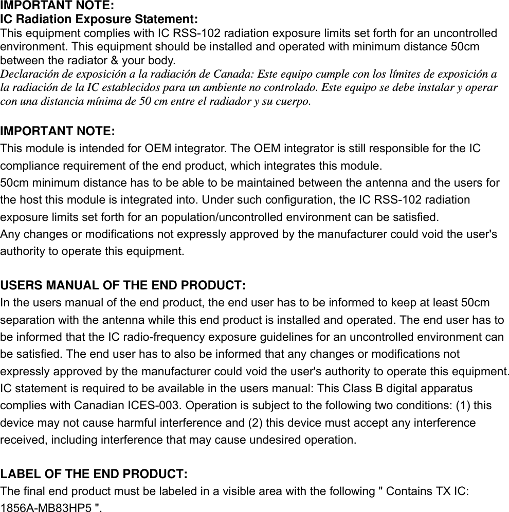 IMPORTANT NOTE: IC Radiation Exposure Statement: This equipment complies with IC RSS-102 radiation exposure limits set forth for an uncontrolled environment. This equipment should be installed and operated with minimum distance 50cm between the radiator &amp; your body. Declaración de exposición a la radiación de Canada: Este equipo cumple con los límites de exposición a la radiación de la IC establecidos para un ambiente no controlado. Este equipo se debe instalar y operar con una distancia mínima de 50 cm entre el radiador y su cuerpo.  IMPORTANT NOTE: This module is intended for OEM integrator. The OEM integrator is still responsible for the IC compliance requirement of the end product, which integrates this module. 50cm minimum distance has to be able to be maintained between the antenna and the users for the host this module is integrated into. Under such configuration, the IC RSS-102 radiation exposure limits set forth for an population/uncontrolled environment can be satisfied. Any changes or modifications not expressly approved by the manufacturer could void the user&apos;s authority to operate this equipment.  USERS MANUAL OF THE END PRODUCT: In the users manual of the end product, the end user has to be informed to keep at least 50cm separation with the antenna while this end product is installed and operated. The end user has to be informed that the IC radio-frequency exposure guidelines for an uncontrolled environment can be satisfied. The end user has to also be informed that any changes or modifications not expressly approved by the manufacturer could void the user&apos;s authority to operate this equipment. IC statement is required to be available in the users manual: This Class B digital apparatus complies with Canadian ICES-003. Operation is subject to the following two conditions: (1) this device may not cause harmful interference and (2) this device must accept any interference received, including interference that may cause undesired operation.  LABEL OF THE END PRODUCT: The final end product must be labeled in a visible area with the following &quot; Contains TX IC: 1856A-MB83HP5 &quot;.    