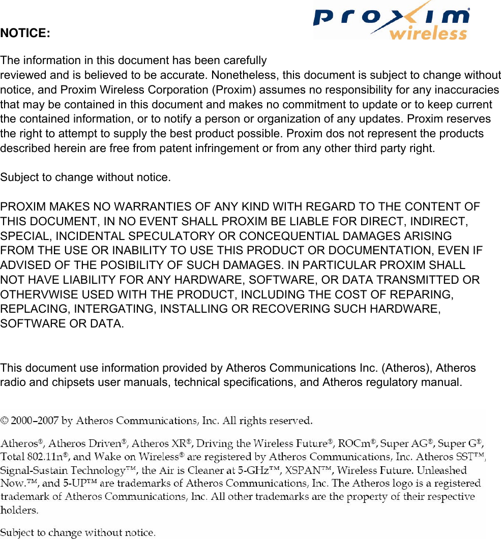 NOTICE:   The information in this document has been carefully reviewed and is believed to be accurate. Nonetheless, this document is subject to change without notice, and Proxim Wireless Corporation (Proxim) assumes no responsibility for any inaccuracies that may be contained in this document and makes no commitment to update or to keep current the contained information, or to notify a person or organization of any updates. Proxim reserves the right to attempt to supply the best product possible. Proxim dos not represent the products described herein are free from patent infringement or from any other third party right.   Subject to change without notice.   PROXIM MAKES NO WARRANTIES OF ANY KIND WITH REGARD TO THE CONTENT OF THIS DOCUMENT, IN NO EVENT SHALL PROXIM BE LIABLE FOR DIRECT, INDIRECT, SPECIAL, INCIDENTAL SPECULATORY OR CONCEQUENTIAL DAMAGES ARISING FROM THE USE OR INABILITY TO USE THIS PRODUCT OR DOCUMENTATION, EVEN IF ADVISED OF THE POSIBILITY OF SUCH DAMAGES. IN PARTICULAR PROXIM SHALL NOT HAVE LIABILITY FOR ANY HARDWARE, SOFTWARE, OR DATA TRANSMITTED OR OTHERVWISE USED WITH THE PRODUCT, INCLUDING THE COST OF REPARING, REPLACING, INTERGATING, INSTALLING OR RECOVERING SUCH HARDWARE, SOFTWARE OR DATA.   This document use information provided by Atheros Communications Inc. (Atheros), Atheros radio and chipsets user manuals, technical specifications, and Atheros regulatory manual.    