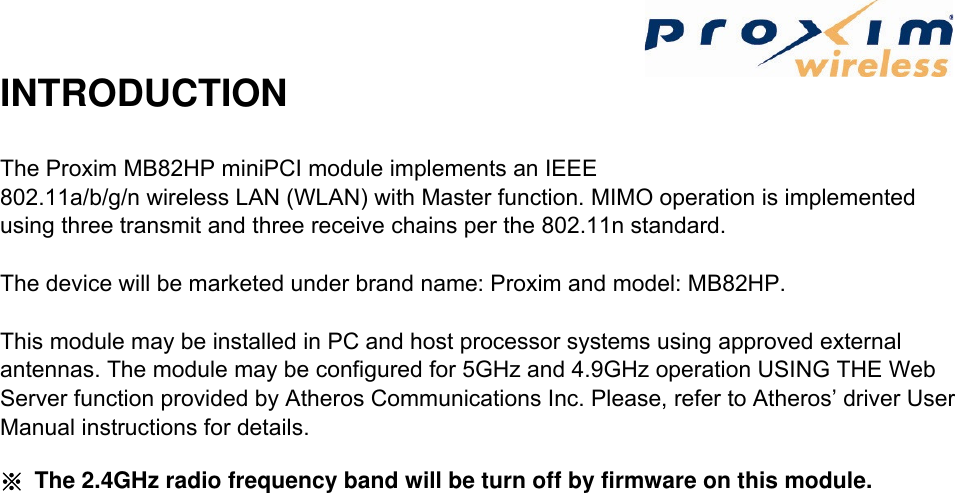  INTRODUCTION The Proxim MB82HP miniPCI module implements an IEEE 802.11a/b/g/n wireless LAN (WLAN) with Master function. MIMO operation is implemented using three transmit and three receive chains per the 802.11n standard.   The device will be marketed under brand name: Proxim and model: MB82HP.   This module may be installed in PC and host processor systems using approved external antennas. The module may be configured for 5GHz and 4.9GHz operation USING THE Web Server function provided by Atheros Communications Inc. Please, refer to Atheros’ driver User Manual instructions for details.      ※  The 2.4GHz radio frequency band will be turn off by firmware on this module.   