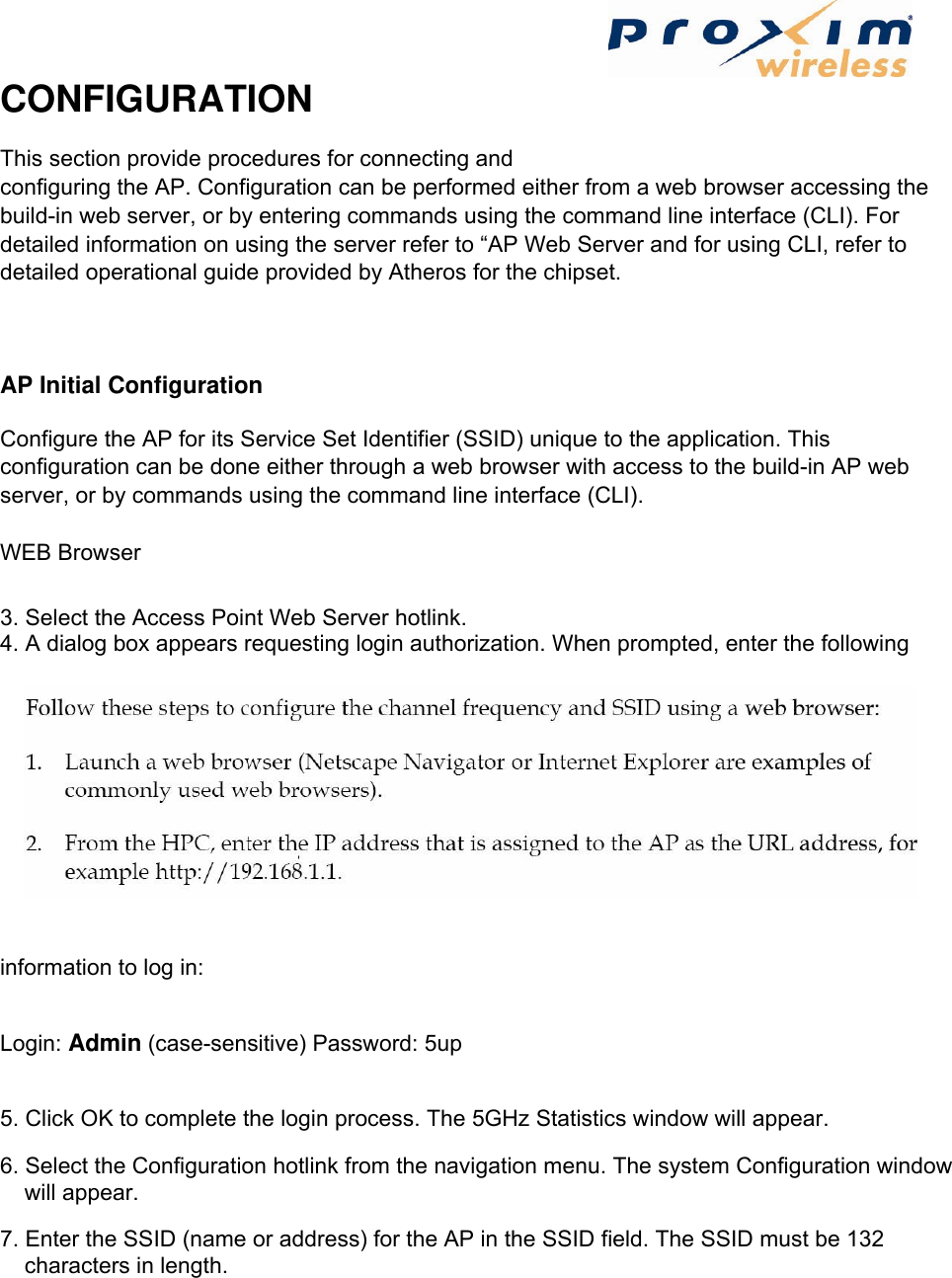  CONFIGURATION   This section provide procedures for connecting and configuring the AP. Configuration can be performed either from a web browser accessing the build-in web server, or by entering commands using the command line interface (CLI). For detailed information on using the server refer to “AP Web Server and for using CLI, refer to detailed operational guide provided by Atheros for the chipset.   AP Initial Configuration   Configure the AP for its Service Set Identifier (SSID) unique to the application. This configuration can be done either through a web browser with access to the build-in AP web server, or by commands using the command line interface (CLI).   WEB Browser   3. Select the Access Point Web Server hotlink.   4. A dialog box appears requesting login authorization. When prompted, enter the following information to log in:   Login: Admin (case-sensitive) Password: 5up   5. Click OK to complete the login process. The 5GHz Statistics window will appear.   6. Select the Configuration hotlink from the navigation menu. The system Configuration window will appear.   7. Enter the SSID (name or address) for the AP in the SSID field. The SSID must be 132 characters in length.      