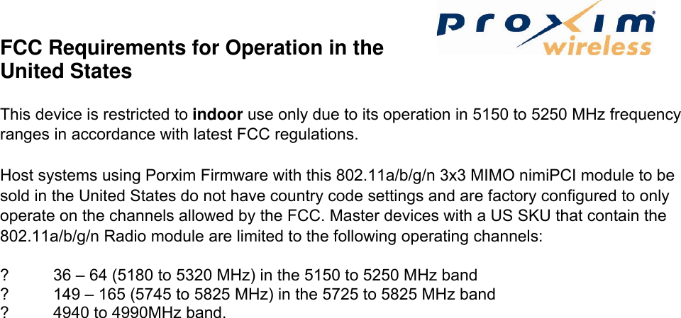 FCC Requirements for Operation in the United States   This device is restricted to indoor use only due to its operation in 5150 to 5250 MHz frequency ranges in accordance with latest FCC regulations.   Host systems using Porxim Firmware with this 802.11a/b/g/n 3x3 MIMO nimiPCI module to be sold in the United States do not have country code settings and are factory configured to only operate on the channels allowed by the FCC. Master devices with a US SKU that contain the 802.11a/b/g/n Radio module are limited to the following operating channels:   ?  36 – 64 (5180 to 5320 MHz) in the 5150 to 5250 MHz band   ?  149 – 165 (5745 to 5825 MHz) in the 5725 to 5825 MHz band   ?  4940 to 4990MHz band.   