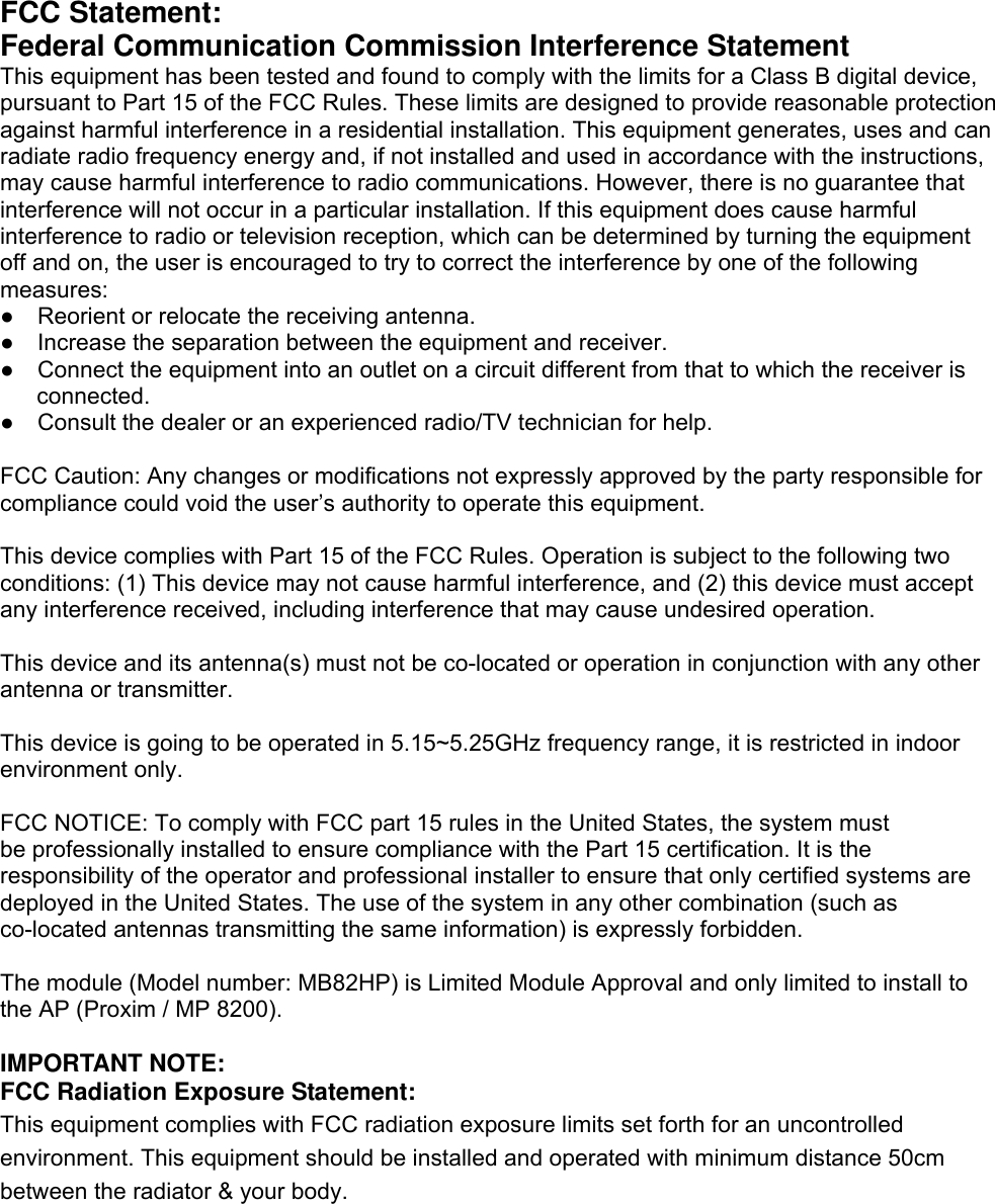 FCC Statement: Federal Communication Commission Interference Statement   This equipment has been tested and found to comply with the limits for a Class B digital device, pursuant to Part 15 of the FCC Rules. These limits are designed to provide reasonable protection against harmful interference in a residential installation. This equipment generates, uses and can radiate radio frequency energy and, if not installed and used in accordance with the instructions, may cause harmful interference to radio communications. However, there is no guarantee that interference will not occur in a particular installation. If this equipment does cause harmful interference to radio or television reception, which can be determined by turning the equipment off and on, the user is encouraged to try to correct the interference by one of the following measures: ●    Reorient or relocate the receiving antenna. ●    Increase the separation between the equipment and receiver. ●    Connect the equipment into an outlet on a circuit different from that to which the receiver is connected. ●    Consult the dealer or an experienced radio/TV technician for help.  FCC Caution: Any changes or modifications not expressly approved by the party responsible for compliance could void the user’s authority to operate this equipment.  This device complies with Part 15 of the FCC Rules. Operation is subject to the following two conditions: (1) This device may not cause harmful interference, and (2) this device must accept any interference received, including interference that may cause undesired operation.  This device and its antenna(s) must not be co-located or operation in conjunction with any other antenna or transmitter.  This device is going to be operated in 5.15~5.25GHz frequency range, it is restricted in indoor environment only.  FCC NOTICE: To comply with FCC part 15 rules in the United States, the system must   be professionally installed to ensure compliance with the Part 15 certification. It is the responsibility of the operator and professional installer to ensure that only certified systems are deployed in the United States. The use of the system in any other combination (such as co-located antennas transmitting the same information) is expressly forbidden.  The module (Model number: MB82HP) is Limited Module Approval and only limited to install to the AP (Proxim / MP 8200).  IMPORTANT NOTE: FCC Radiation Exposure Statement: This equipment complies with FCC radiation exposure limits set forth for an uncontrolled environment. This equipment should be installed and operated with minimum distance 50cm between the radiator &amp; your body.  