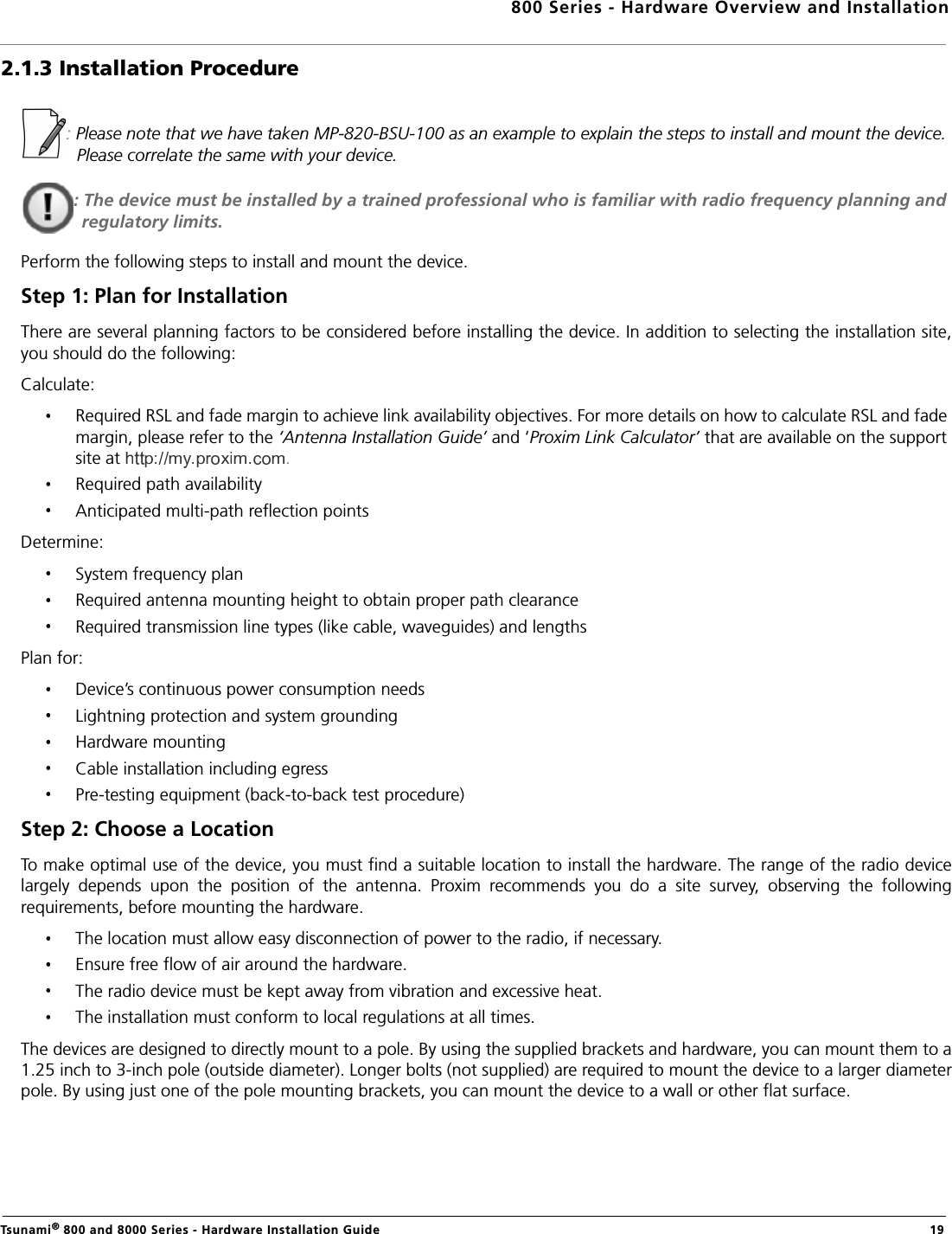 800 Series - Hardware Overview and InstallationTsunami® 800 and 8000 Series - Hardware Installation Guide  192.1.3 Installation Procedure: Please note that we have taken MP-820-BSU-100 as an example to explain the steps to install and mount the device. Please correlate the same with your device.: The device must be installed by a trained professional who is familiar with radio frequency planning and regulatory limits.Perform the following steps to install and mount the device.Step 1: Plan for InstallationThere are several planning factors to be considered before installing the device. In addition to selecting the installation site,you should do the following:Calculate:Required RSL and fade margin to achieve link availability objectives. For more details on how to calculate RSL and fade margin, please refer to the ‘Antenna Installation Guide’ and ‘Proxim Link Calculator’ that are available on the support site at  .Required path availabilityAnticipated multi-path reflection pointsDetermine:System frequency planRequired antenna mounting height to obtain proper path clearanceRequired transmission line types (like cable, waveguides) and lengthsPlan for:Device’s continuous power consumption needsLightning protection and system groundingHardware mountingCable installation including egressPre-testing equipment (back-to-back test procedure)Step 2: Choose a LocationTo make optimal use of the device, you must find a suitable location to install the hardware. The range of the radio devicelargely  depends  upon  the  position  of  the  antenna.  Proxim  recommends  you  do  a  site  survey,  observing  the  followingrequirements, before mounting the hardware.The location must allow easy disconnection of power to the radio, if necessary.Ensure free flow of air around the hardware. The radio device must be kept away from vibration and excessive heat. The installation must conform to local regulations at all times.The devices are designed to directly mount to a pole. By using the supplied brackets and hardware, you can mount them to a1.25 inch to 3-inch pole (outside diameter). Longer bolts (not supplied) are required to mount the device to a larger diameterpole. By using just one of the pole mounting brackets, you can mount the device to a wall or other flat surface.