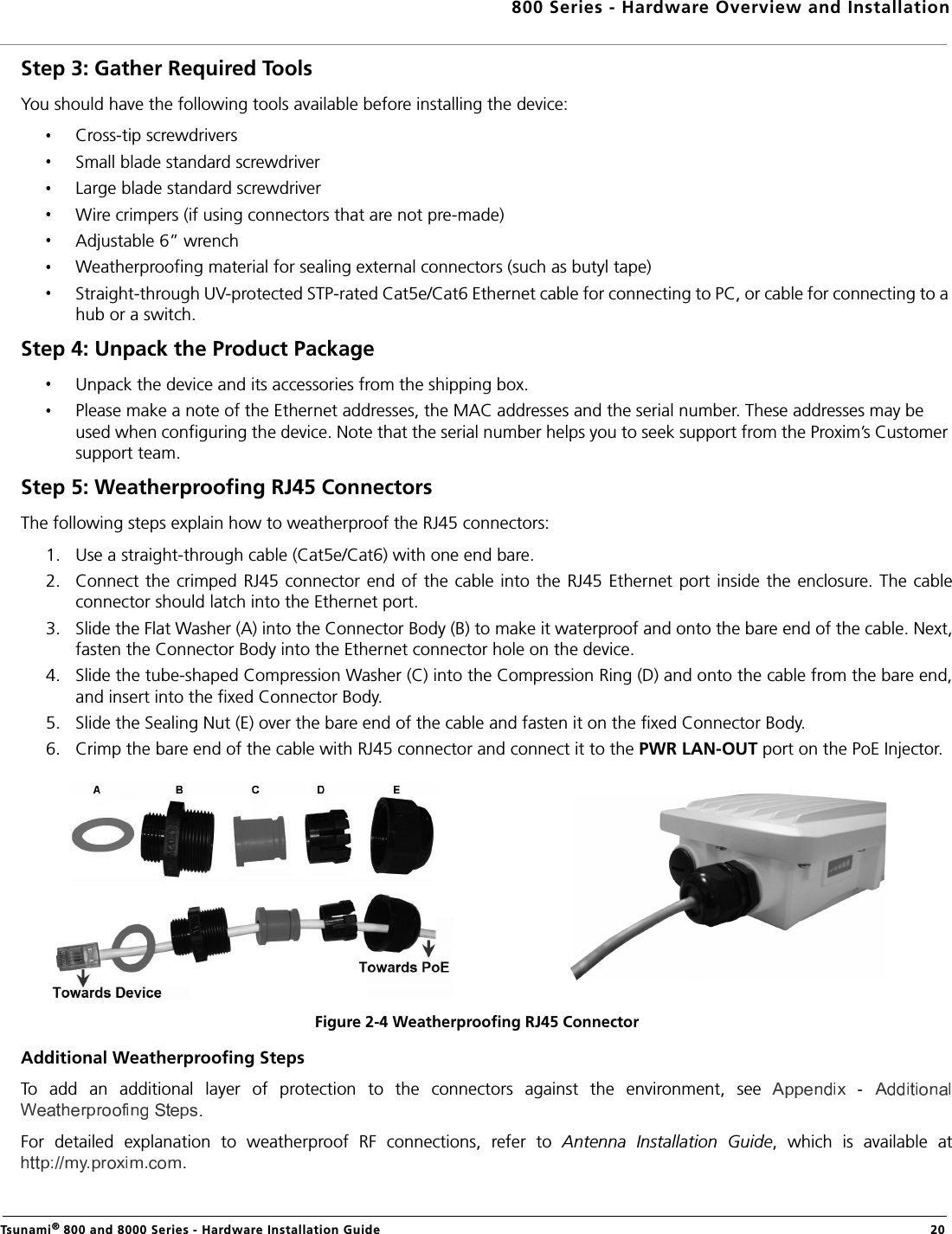 800 Series - Hardware Overview and InstallationTsunami® 800 and 8000 Series - Hardware Installation Guide  20Step 3: Gather Required Tools You should have the following tools available before installing the device:Cross-tip screwdriversSmall blade standard screwdriverLarge blade standard screwdriverWire crimpers (if using connectors that are not pre-made)Adjustable 6” wrenchWeatherproofing material for sealing external connectors (such as butyl tape)Straight-through UV-protected STP-rated Cat5e/Cat6 Ethernet cable for connecting to PC, or cable for connecting to a hub or a switch.Step 4: Unpack the Product Package Unpack the device and its accessories from the shipping box.Please make a note of the Ethernet addresses, the MAC addresses and the serial number. These addresses may be used when configuring the device. Note that the serial number helps you to seek support from the Proxim’s Customer support team.Step 5: Weatherproofing RJ45 ConnectorsThe following steps explain how to weatherproof the RJ45 connectors:1. Use a straight-through cable (Cat5e/Cat6) with one end bare.2. Connect the crimped  RJ45 connector end of  the cable into the  RJ45 Ethernet  port inside the enclosure. The cableconnector should latch into the Ethernet port.3. Slide the Flat Washer (A) into the Connector Body (B) to make it waterproof and onto the bare end of the cable. Next,fasten the Connector Body into the Ethernet connector hole on the device.4. Slide the tube-shaped Compression Washer (C) into the Compression Ring (D) and onto the cable from the bare end,and insert into the fixed Connector Body.5. Slide the Sealing Nut (E) over the bare end of the cable and fasten it on the fixed Connector Body.6. Crimp the bare end of the cable with RJ45 connector and connect it to the PWR LAN-OUT port on the PoE Injector.Figure 2-4 Weatherproofing RJ45 ConnectorAdditional Weatherproofing StepsTo  add  an  additional  layer  of  protection  to  the  connectors  against  the  environment,  see .For  detailed  explanation  to  weatherproof  RF  connections,  refer  to  Antenna  Installation  Guide,  which  is  available  at.