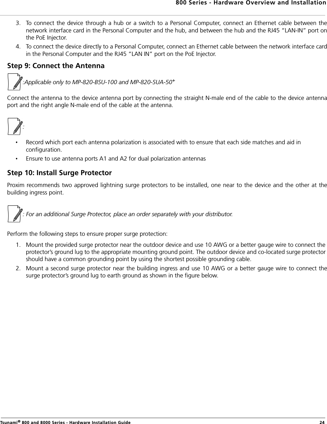 800 Series - Hardware Overview and InstallationTsunami® 800 and 8000 Series - Hardware Installation Guide  243. To connect the device through a hub or a switch to a Personal Computer, connect an Ethernet cable between thenetwork interface card in the Personal Computer and the hub, and between the hub and the RJ45 “LAN-IN” port onthe PoE Injector.4. To connect the device directly to a Personal Computer, connect an Ethernet cable between the network interface cardin the Personal Computer and the RJ45 “LAN IN” port on the PoE Injector.Step 9: Connect the Antenna:Applicable only to MP-820-BSU-100 and MP-820-SUA-50+ Connect the antenna to the device antenna port by connecting the straight N-male end of the cable to the device antennaport and the right angle N-male end of the cable at the antenna. : Record which port each antenna polarization is associated with to ensure that each side matches and aid in configuration.Ensure to use antenna ports A1 and A2 for dual polarization antennasStep 10: Install Surge ProtectorProxim recommends two approved lightning surge protectors to be installed, one near to the device and the other at thebuilding ingress point.: For an additional Surge Protector, place an order separately with your distributor.Perform the following steps to ensure proper surge protection:1. Mount the provided surge protector near the outdoor device and use 10 AWG or a better gauge wire to connect the protector’s ground lug to the appropriate mounting ground point. The outdoor device and co-located surge protector should have a common grounding point by using the shortest possible grounding cable.2. Mount a second surge protector near the building ingress and use 10 AWG or a better gauge wire to connect thesurge protector’s ground lug to earth ground as shown in the figure below.