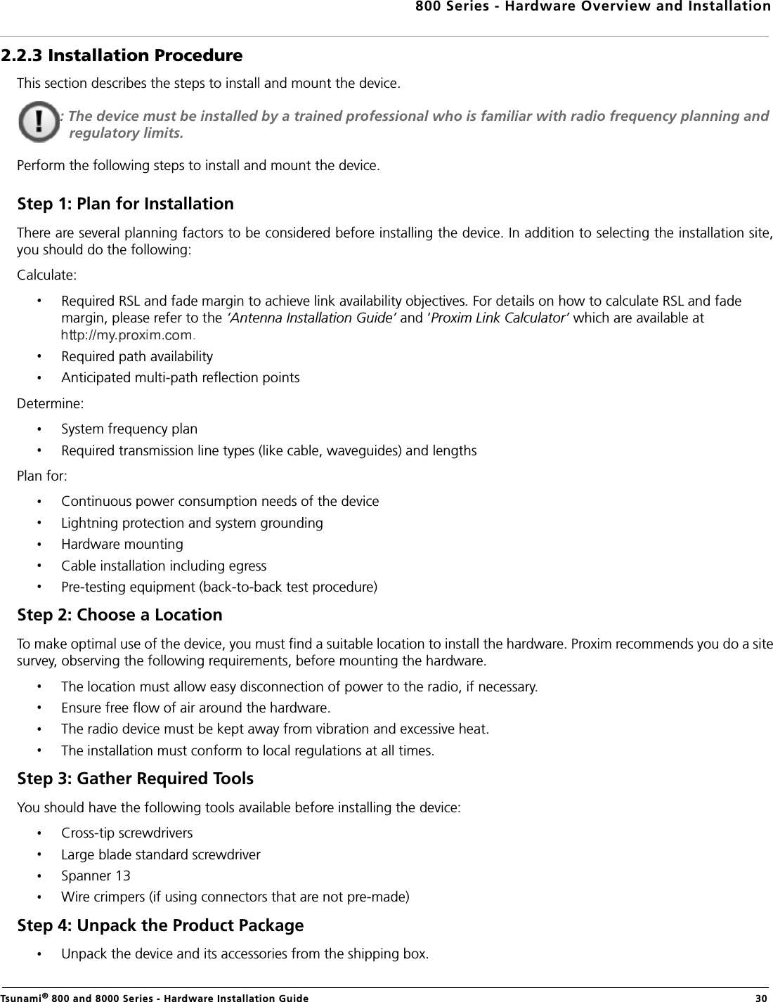 800 Series - Hardware Overview and InstallationTsunami® 800 and 8000 Series - Hardware Installation Guide  302.2.3 Installation ProcedureThis section describes the steps to install and mount the device.: The device must be installed by a trained professional who is familiar with radio frequency planning and regulatory limits.Perform the following steps to install and mount the device.Step 1: Plan for InstallationThere are several planning factors to be considered before installing the device. In addition to selecting the installation site,you should do the following:Calculate:Required RSL and fade margin to achieve link availability objectives. For details on how to calculate RSL and fade margin, please refer to the ‘Antenna Installation Guide’ and ‘Proxim Link Calculator’ which are available at .Required path availabilityAnticipated multi-path reflection pointsDetermine:System frequency planRequired transmission line types (like cable, waveguides) and lengthsPlan for:Continuous power consumption needs of the deviceLightning protection and system groundingHardware mountingCable installation including egressPre-testing equipment (back-to-back test procedure)Step 2: Choose a LocationTo make optimal use of the device, you must find a suitable location to install the hardware. Proxim recommends you do a sitesurvey, observing the following requirements, before mounting the hardware.The location must allow easy disconnection of power to the radio, if necessary.Ensure free flow of air around the hardware. The radio device must be kept away from vibration and excessive heat. The installation must conform to local regulations at all times.Step 3: Gather Required Tools You should have the following tools available before installing the device:Cross-tip screwdriversLarge blade standard screwdriverSpanner 13Wire crimpers (if using connectors that are not pre-made)Step 4: Unpack the Product Package Unpack the device and its accessories from the shipping box.