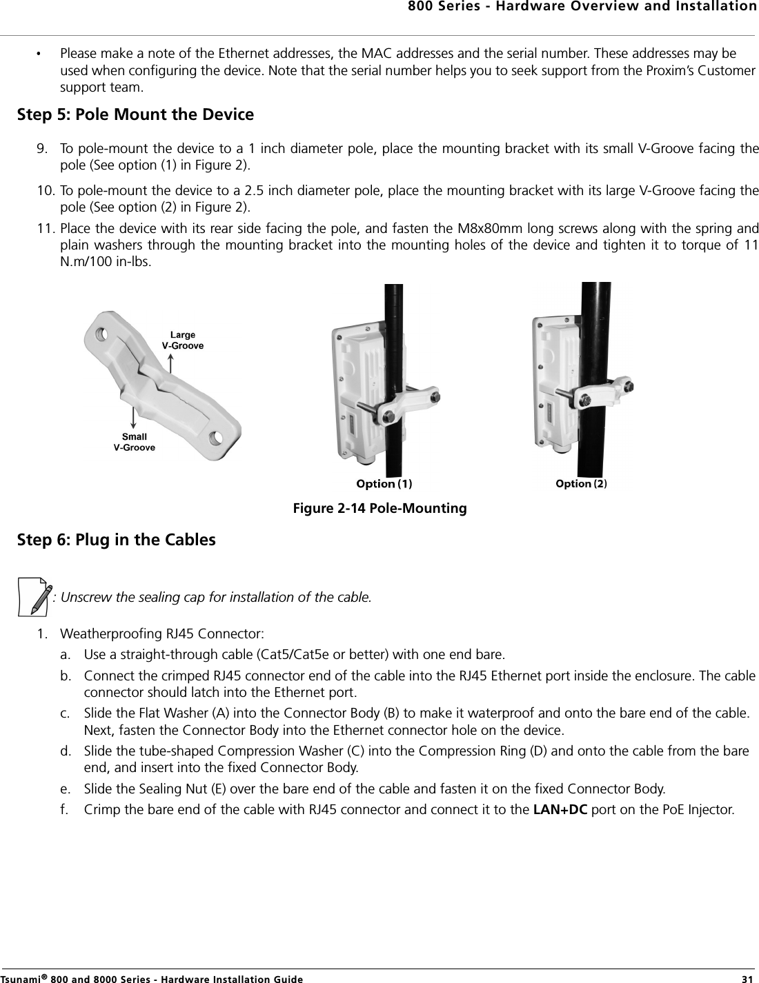 800 Series - Hardware Overview and InstallationTsunami® 800 and 8000 Series - Hardware Installation Guide  31Please make a note of the Ethernet addresses, the MAC addresses and the serial number. These addresses may be used when configuring the device. Note that the serial number helps you to seek support from the Proxim’s Customer support team.Step 5: Pole Mount the Device 9. To pole-mount the device to a 1 inch diameter pole, place the mounting bracket with its small V-Groove facing thepole (See option (1) in Figure 2).10. To pole-mount the device to a 2.5 inch diameter pole, place the mounting bracket with its large V-Groove facing thepole (See option (2) in Figure 2). 11. Place the device with its rear side facing the pole, and fasten the M8x80mm long screws along with the spring andplain washers through the mounting bracket into the mounting holes of the device and tighten it to torque of 11N.m/100 in-lbs.Figure 2-14 Pole-MountingStep 6: Plug in the Cables: Unscrew the sealing cap for installation of the cable.1. Weatherproofing RJ45 Connector:a. Use a straight-through cable (Cat5/Cat5e or better) with one end bare.b. Connect the crimped RJ45 connector end of the cable into the RJ45 Ethernet port inside the enclosure. The cable connector should latch into the Ethernet port.c. Slide the Flat Washer (A) into the Connector Body (B) to make it waterproof and onto the bare end of the cable. Next, fasten the Connector Body into the Ethernet connector hole on the device.d. Slide the tube-shaped Compression Washer (C) into the Compression Ring (D) and onto the cable from the bare end, and insert into the fixed Connector Body.e. Slide the Sealing Nut (E) over the bare end of the cable and fasten it on the fixed Connector Body.f. Crimp the bare end of the cable with RJ45 connector and connect it to the LAN+DC port on the PoE Injector.