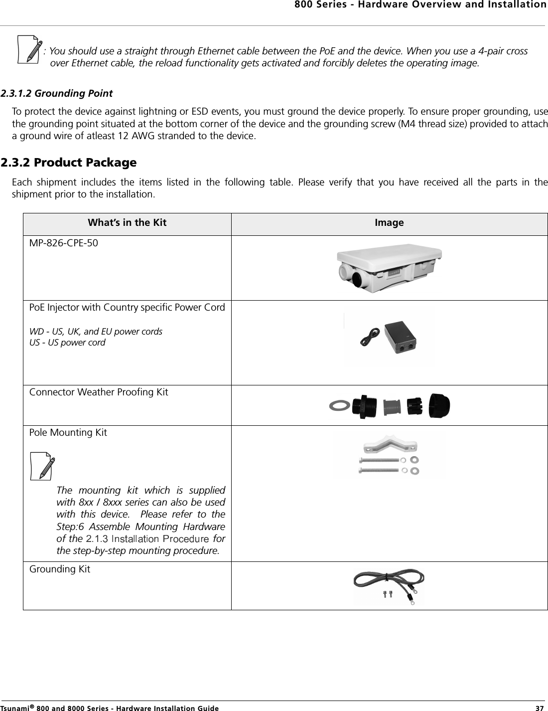 800 Series - Hardware Overview and InstallationTsunami® 800 and 8000 Series - Hardware Installation Guide  37: You should use a straight through Ethernet cable between the PoE and the device. When you use a 4-pair cross             over Ethernet cable, the reload functionality gets activated and forcibly deletes the operating image.2.3.1.2 Grounding PointTo protect the device against lightning or ESD events, you must ground the device properly. To ensure proper grounding, usethe grounding point situated at the bottom corner of the device and the grounding screw (M4 thread size) provided to attacha ground wire of atleast 12 AWG stranded to the device.2.3.2 Product PackageEach  shipment  includes  the  items  listed  in  the  following  table.  Please  verify  that  you  have  received  all  the  parts  in  theshipment prior to the installation. What’s in the Kit ImageMP-826-CPE-50PoE Injector with Country specific Power CordWD - US, UK, and EU power cordsUS - US power cordConnector Weather Proofing KitPole Mounting KitThe  mounting  kit  which  is  suppliedwith 8xx / 8xxx series can also be usedwith  this  device.    Please  refer  to  theStep:6  Assemble  Mounting  Hardwareof the     forthe step-by-step mounting procedure.Grounding Kit