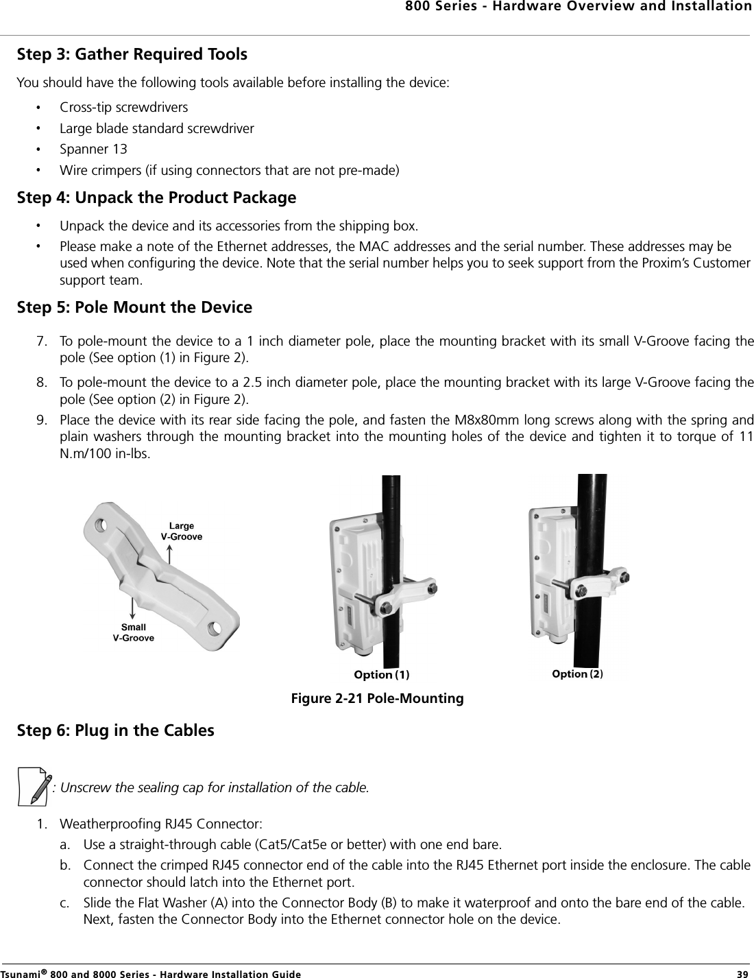 800 Series - Hardware Overview and InstallationTsunami® 800 and 8000 Series - Hardware Installation Guide  39Step 3: Gather Required Tools You should have the following tools available before installing the device:Cross-tip screwdriversLarge blade standard screwdriverSpanner 13Wire crimpers (if using connectors that are not pre-made)Step 4: Unpack the Product Package Unpack the device and its accessories from the shipping box.Please make a note of the Ethernet addresses, the MAC addresses and the serial number. These addresses may be used when configuring the device. Note that the serial number helps you to seek support from the Proxim’s Customer support team.Step 5: Pole Mount the Device 7. To pole-mount the device to a 1 inch diameter pole, place the mounting bracket with its small V-Groove facing thepole (See option (1) in Figure 2).8. To pole-mount the device to a 2.5 inch diameter pole, place the mounting bracket with its large V-Groove facing thepole (See option (2) in Figure 2). 9. Place the device with its rear side facing the pole, and fasten the M8x80mm long screws along with the spring andplain washers through the mounting bracket into the mounting holes of the device and tighten it to torque of 11N.m/100 in-lbs.Figure 2-21 Pole-MountingStep 6: Plug in the Cables: Unscrew the sealing cap for installation of the cable.1. Weatherproofing RJ45 Connector:a. Use a straight-through cable (Cat5/Cat5e or better) with one end bare.b. Connect the crimped RJ45 connector end of the cable into the RJ45 Ethernet port inside the enclosure. The cable connector should latch into the Ethernet port.c. Slide the Flat Washer (A) into the Connector Body (B) to make it waterproof and onto the bare end of the cable. Next, fasten the Connector Body into the Ethernet connector hole on the device.