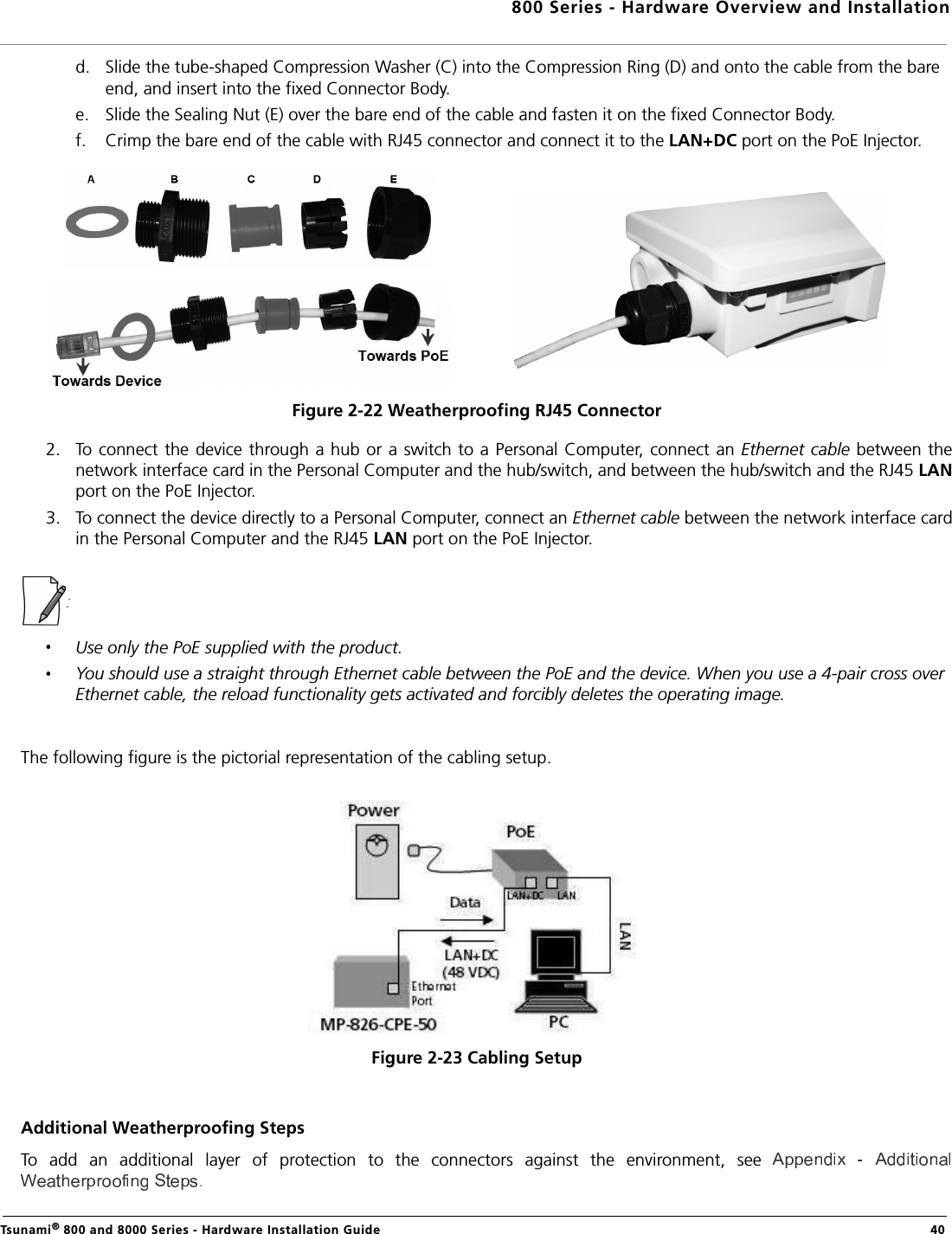 800 Series - Hardware Overview and InstallationTsunami® 800 and 8000 Series - Hardware Installation Guide  40d. Slide the tube-shaped Compression Washer (C) into the Compression Ring (D) and onto the cable from the bare end, and insert into the fixed Connector Body.e. Slide the Sealing Nut (E) over the bare end of the cable and fasten it on the fixed Connector Body.f. Crimp the bare end of the cable with RJ45 connector and connect it to the LAN+DC port on the PoE Injector.Figure 2-22 Weatherproofing RJ45 Connector2. To connect the device through a hub or a switch to a Personal Computer, connect an Ethernet cable between thenetwork interface card in the Personal Computer and the hub/switch, and between the hub/switch and the RJ45 LANport on the PoE Injector. 3. To connect the device directly to a Personal Computer, connect an Ethernet cable between the network interface cardin the Personal Computer and the RJ45 LAN port on the PoE Injector.: Use only the PoE supplied with the product. You should use a straight through Ethernet cable between the PoE and the device. When you use a 4-pair cross over Ethernet cable, the reload functionality gets activated and forcibly deletes the operating image.The following figure is the pictorial representation of the cabling setup.Figure 2-23 Cabling SetupAdditional Weatherproofing StepsTo  add  an  additional  layer  of  protection  to  the  connectors  against  the  environment,  see .