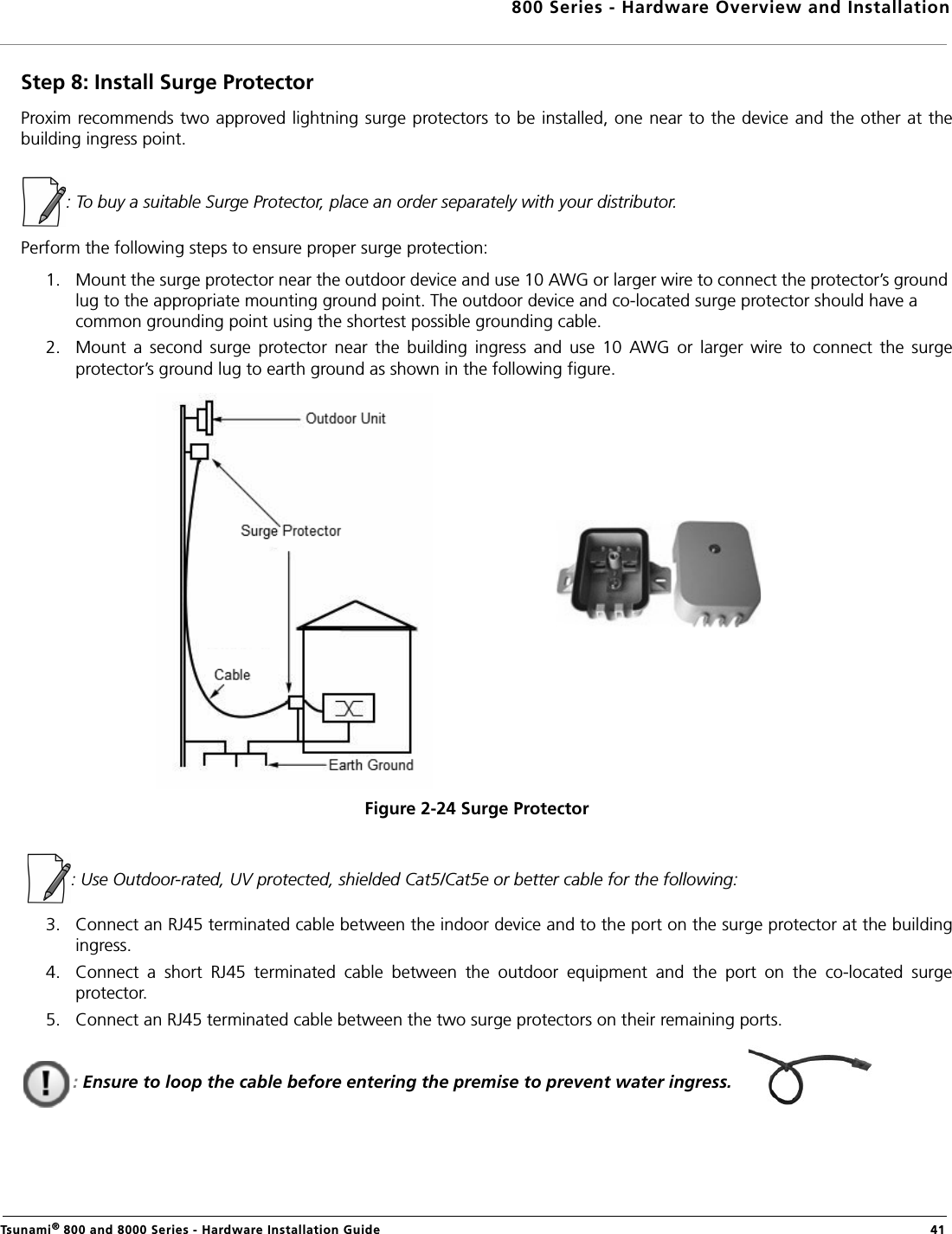 800 Series - Hardware Overview and InstallationTsunami® 800 and 8000 Series - Hardware Installation Guide  41Step 8: Install Surge ProtectorProxim recommends two approved lightning surge protectors to be installed, one near to the device and the other at thebuilding ingress point.: To buy a suitable Surge Protector, place an order separately with your distributor. Perform the following steps to ensure proper surge protection:1. Mount the surge protector near the outdoor device and use 10 AWG or larger wire to connect the protector’s ground lug to the appropriate mounting ground point. The outdoor device and co-located surge protector should have a common grounding point using the shortest possible grounding cable.2. Mount  a  second  surge  protector  near  the  building  ingress  and  use  10  AWG  or  larger  wire  to  connect  the  surgeprotector’s ground lug to earth ground as shown in the following figure.Figure 2-24 Surge Protector  : Use Outdoor-rated, UV protected, shielded Cat5/Cat5e or better cable for the following:3. Connect an RJ45 terminated cable between the indoor device and to the port on the surge protector at the buildingingress. 4. Connect  a  short  RJ45  terminated  cable  between  the  outdoor  equipment  and  the  port  on  the  co-located  surgeprotector.5. Connect an RJ45 terminated cable between the two surge protectors on their remaining ports.: Ensure to loop the cable before entering the premise to prevent water ingress.