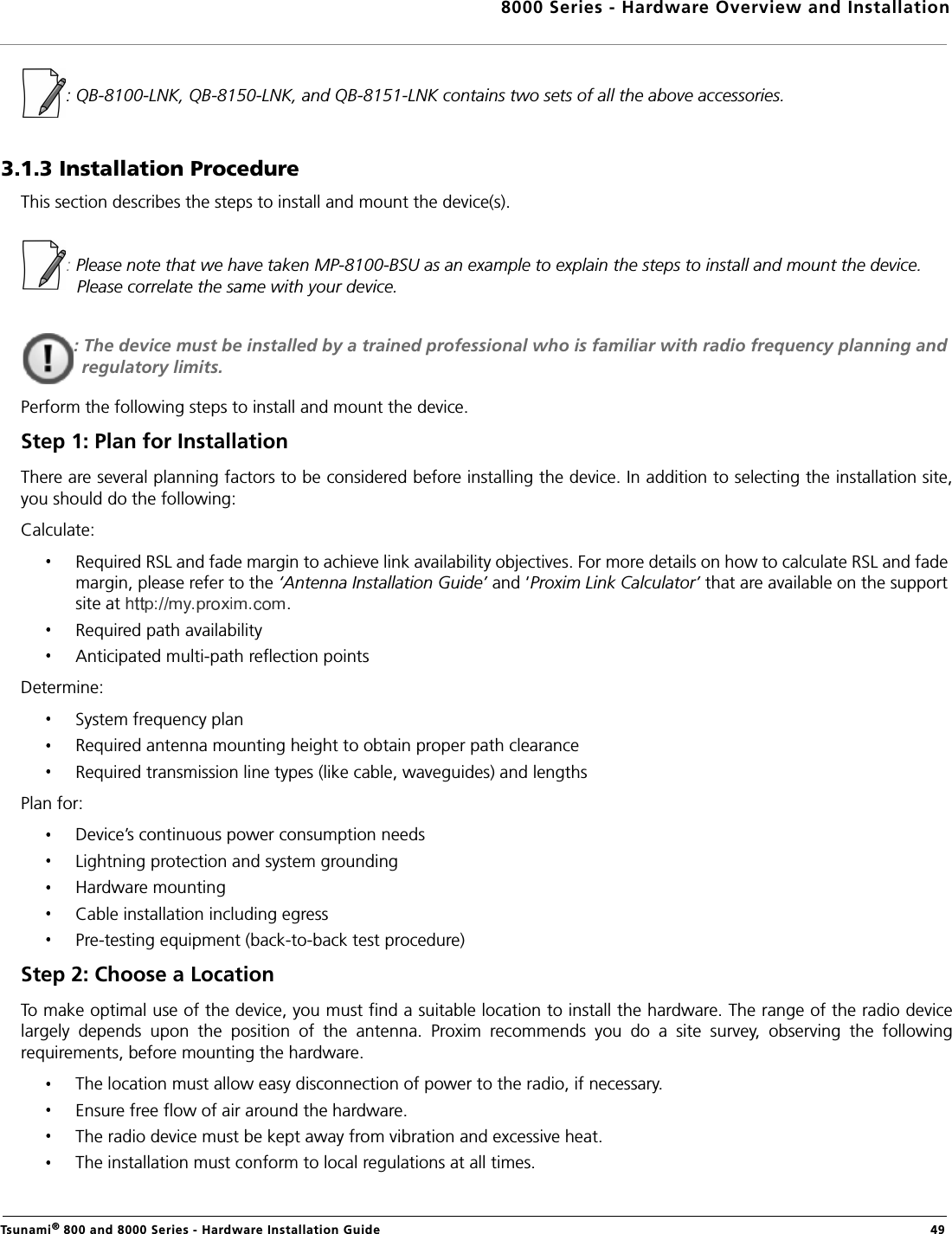 8000 Series - Hardware Overview and InstallationTsunami® 800 and 8000 Series - Hardware Installation Guide  49: QB-8100-LNK, QB-8150-LNK, and QB-8151-LNK contains two sets of all the above accessories.3.1.3 Installation ProcedureThis section describes the steps to install and mount the device(s).: Please note that we have taken MP-8100-BSU as an example to explain the steps to install and mount the device. Please correlate the same with your device.: The device must be installed by a trained professional who is familiar with radio frequency planning and regulatory limits.Perform the following steps to install and mount the device.Step 1: Plan for InstallationThere are several planning factors to be considered before installing the device. In addition to selecting the installation site,you should do the following:Calculate:Required RSL and fade margin to achieve link availability objectives. For more details on how to calculate RSL and fade margin, please refer to the ‘Antenna Installation Guide’ and ‘Proxim Link Calculator’ that are available on the support site at .Required path availabilityAnticipated multi-path reflection pointsDetermine:System frequency planRequired antenna mounting height to obtain proper path clearanceRequired transmission line types (like cable, waveguides) and lengthsPlan for:Device’s continuous power consumption needsLightning protection and system groundingHardware mountingCable installation including egressPre-testing equipment (back-to-back test procedure)Step 2: Choose a LocationTo make optimal use of the device, you must find a suitable location to install the hardware. The range of the radio devicelargely  depends  upon  the  position  of  the  antenna.  Proxim  recommends  you  do  a  site  survey,  observing  the  followingrequirements, before mounting the hardware.The location must allow easy disconnection of power to the radio, if necessary.Ensure free flow of air around the hardware. The radio device must be kept away from vibration and excessive heat. The installation must conform to local regulations at all times.