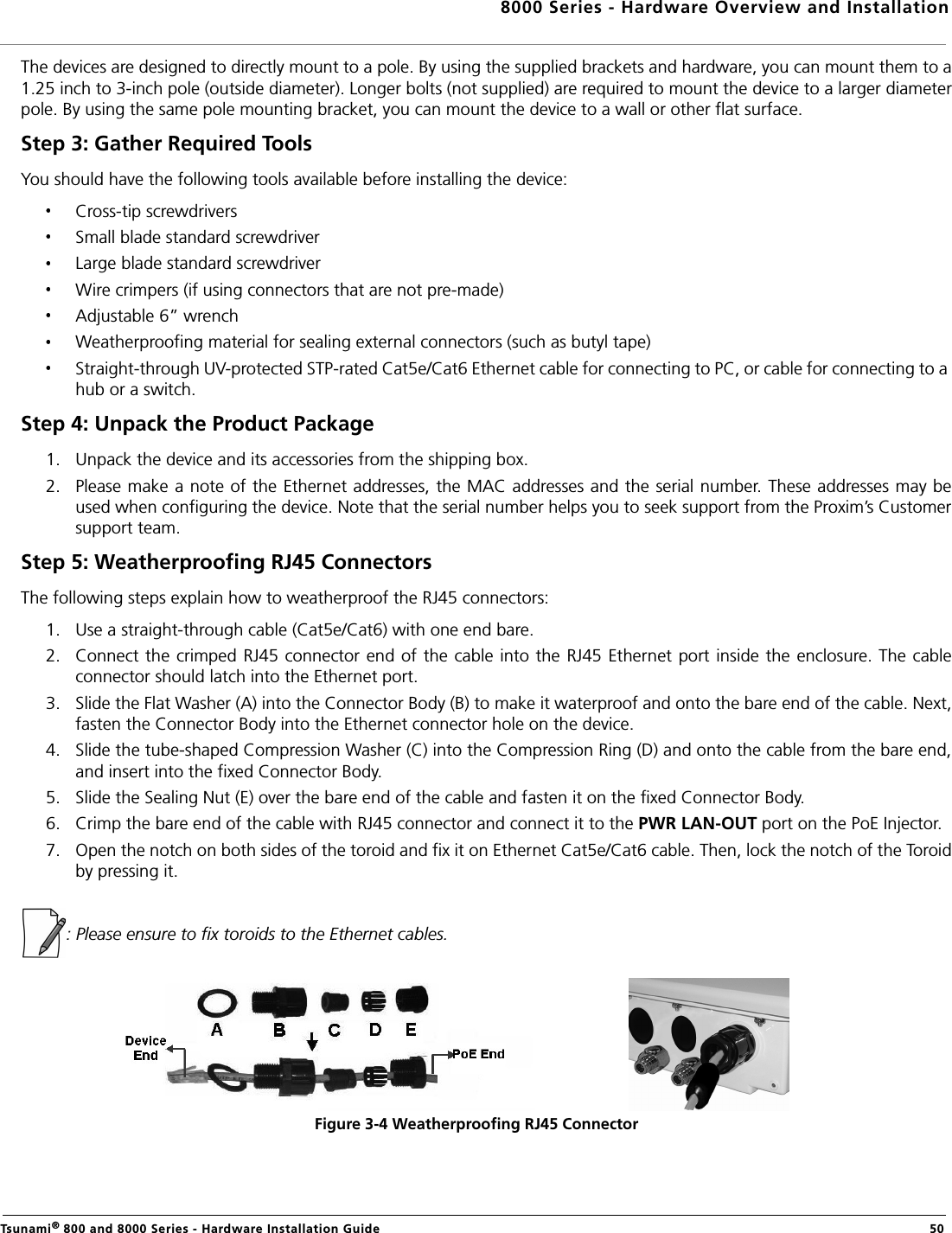 8000 Series - Hardware Overview and InstallationTsunami® 800 and 8000 Series - Hardware Installation Guide  50The devices are designed to directly mount to a pole. By using the supplied brackets and hardware, you can mount them to a1.25 inch to 3-inch pole (outside diameter). Longer bolts (not supplied) are required to mount the device to a larger diameterpole. By using the same pole mounting bracket, you can mount the device to a wall or other flat surface.Step 3: Gather Required Tools You should have the following tools available before installing the device:Cross-tip screwdriversSmall blade standard screwdriverLarge blade standard screwdriverWire crimpers (if using connectors that are not pre-made)Adjustable 6” wrenchWeatherproofing material for sealing external connectors (such as butyl tape)Straight-through UV-protected STP-rated Cat5e/Cat6 Ethernet cable for connecting to PC, or cable for connecting to a hub or a switch.Step 4: Unpack the Product Package 1. Unpack the device and its accessories from the shipping box.2. Please make a note of the Ethernet addresses, the MAC addresses and the serial number. These addresses may beused when configuring the device. Note that the serial number helps you to seek support from the Proxim’s Customersupport team.Step 5: Weatherproofing RJ45 ConnectorsThe following steps explain how to weatherproof the RJ45 connectors:1. Use a straight-through cable (Cat5e/Cat6) with one end bare.2. Connect the crimped  RJ45 connector end of  the cable into the  RJ45 Ethernet  port inside the enclosure. The cableconnector should latch into the Ethernet port.3. Slide the Flat Washer (A) into the Connector Body (B) to make it waterproof and onto the bare end of the cable. Next,fasten the Connector Body into the Ethernet connector hole on the device.4. Slide the tube-shaped Compression Washer (C) into the Compression Ring (D) and onto the cable from the bare end,and insert into the fixed Connector Body.5. Slide the Sealing Nut (E) over the bare end of the cable and fasten it on the fixed Connector Body.6. Crimp the bare end of the cable with RJ45 connector and connect it to the PWR LAN-OUT port on the PoE Injector.7. Open the notch on both sides of the toroid and fix it on Ethernet Cat5e/Cat6 cable. Then, lock the notch of the Toroidby pressing it.: Please ensure to fix toroids to the Ethernet cables.Figure 3-4 Weatherproofing RJ45 Connector