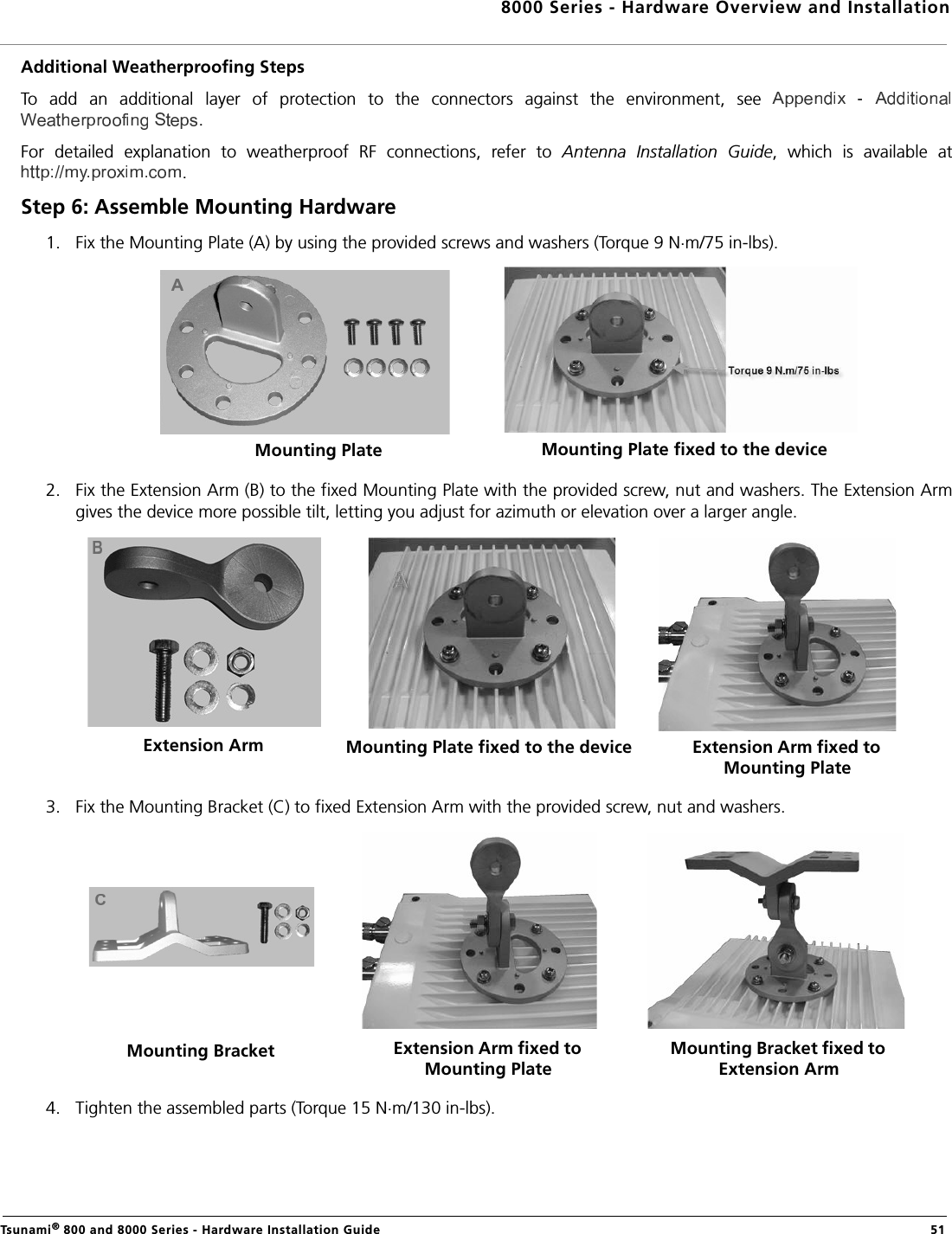 8000 Series - Hardware Overview and InstallationTsunami® 800 and 8000 Series - Hardware Installation Guide  51Additional Weatherproofing StepsTo  add  an  additional  layer  of  protection  to  the  connectors  against  the  environment,  see .For  detailed  explanation  to  weatherproof  RF  connections,  refer  to  Antenna  Installation  Guide,  which  is  available  at.Step 6: Assemble Mounting Hardware1. Fix the Mounting Plate (A) by using the provided screws and washers (Torque 9 N.m/75 in-lbs).2. Fix the Extension Arm (B) to the fixed Mounting Plate with the provided screw, nut and washers. The Extension Armgives the device more possible tilt, letting you adjust for azimuth or elevation over a larger angle.3. Fix the Mounting Bracket (C) to fixed Extension Arm with the provided screw, nut and washers.4. Tighten the assembled parts (Torque 15 N.m/130 in-lbs).Mounting Plate Mounting Plate fixed to the deviceExtension Arm Mounting Plate fixed to the device Extension Arm fixed to Mounting PlateMounting Bracket Extension Arm fixed to Mounting PlateMounting Bracket fixed to Extension Arm