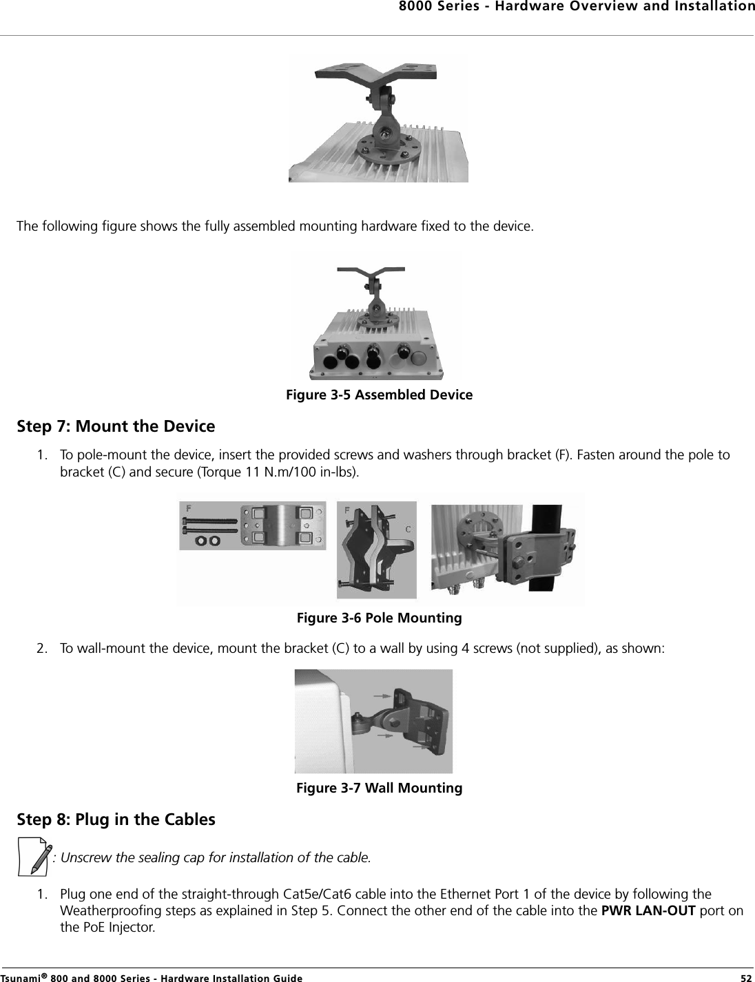 8000 Series - Hardware Overview and InstallationTsunami® 800 and 8000 Series - Hardware Installation Guide  52The following figure shows the fully assembled mounting hardware fixed to the device.Figure 3-5 Assembled DeviceStep 7: Mount the Device1. To pole-mount the device, insert the provided screws and washers through bracket (F). Fasten around the pole to bracket (C) and secure (Torque 11 N.m/100 in-lbs).Figure 3-6 Pole Mounting 2. To wall-mount the device, mount the bracket (C) to a wall by using 4 screws (not supplied), as shown:Figure 3-7 Wall MountingStep 8: Plug in the Cables: Unscrew the sealing cap for installation of the cable.1. Plug one end of the straight-through Cat5e/Cat6 cable into the Ethernet Port 1 of the device by following the Weatherproofing steps as explained in Step 5. Connect the other end of the cable into the PWR LAN-OUT port on the PoE Injector.