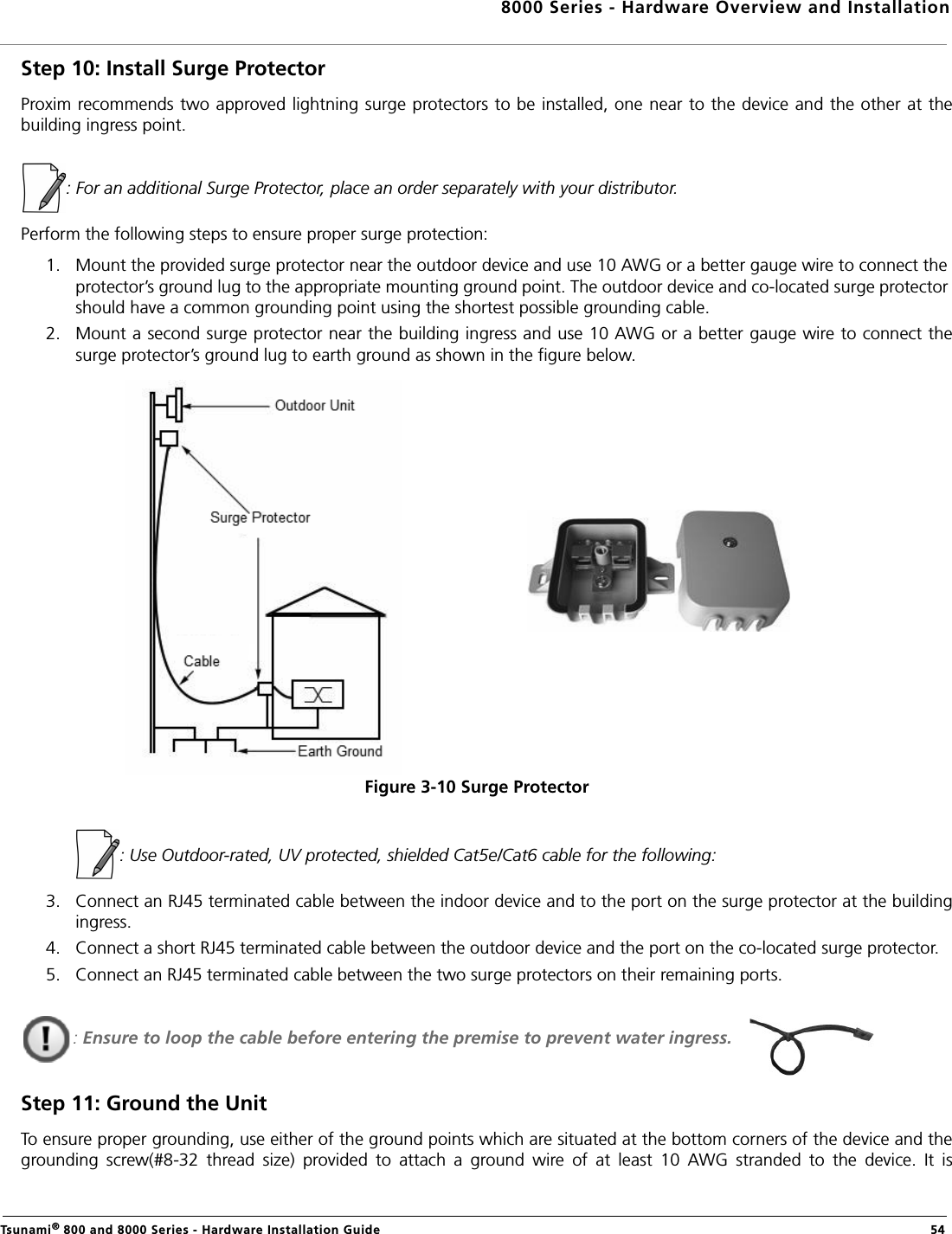 8000 Series - Hardware Overview and InstallationTsunami® 800 and 8000 Series - Hardware Installation Guide  54Step 10: Install Surge ProtectorProxim recommends two approved lightning surge protectors to be installed, one near to the device and the other at thebuilding ingress point.: For an additional Surge Protector, place an order separately with your distributor.Perform the following steps to ensure proper surge protection:1. Mount the provided surge protector near the outdoor device and use 10 AWG or a better gauge wire to connect the protector’s ground lug to the appropriate mounting ground point. The outdoor device and co-located surge protector should have a common grounding point using the shortest possible grounding cable.2. Mount a second surge protector near the building ingress and use 10 AWG or a better gauge wire to connect thesurge protector’s ground lug to earth ground as shown in the figure below.Figure 3-10 Surge Protector            : Use Outdoor-rated, UV protected, shielded Cat5e/Cat6 cable for the following:3. Connect an RJ45 terminated cable between the indoor device and to the port on the surge protector at the buildingingress. 4. Connect a short RJ45 terminated cable between the outdoor device and the port on the co-located surge protector.5. Connect an RJ45 terminated cable between the two surge protectors on their remaining ports.: Ensure to loop the cable before entering the premise to prevent water ingress.Step 11: Ground the UnitTo ensure proper grounding, use either of the ground points which are situated at the bottom corners of the device and thegrounding  screw(#8-32  thread  size)  provided  to  attach  a  ground  wire  of  at  least  10  AWG  stranded  to  the  device.  It  is