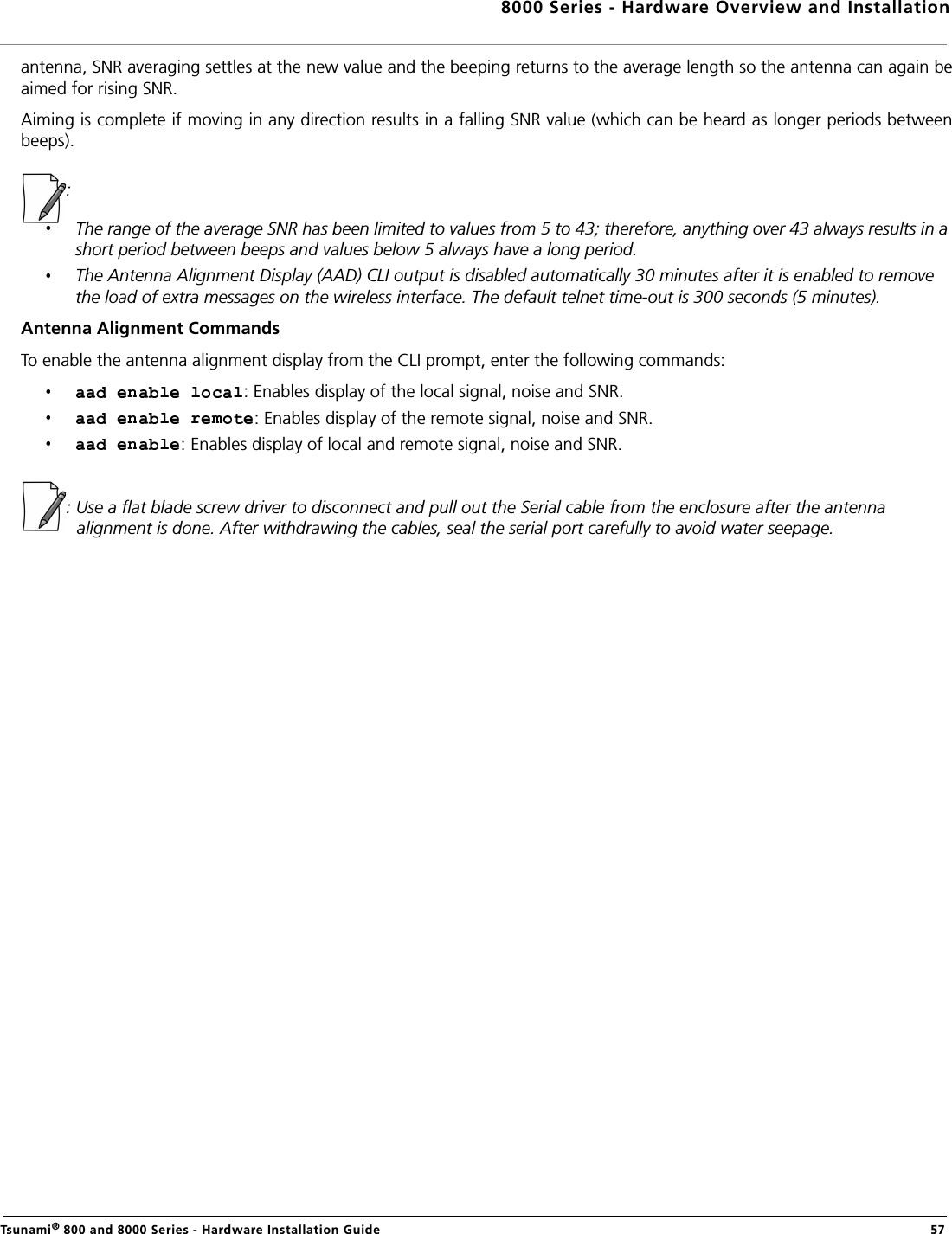 8000 Series - Hardware Overview and InstallationTsunami® 800 and 8000 Series - Hardware Installation Guide  57antenna, SNR averaging settles at the new value and the beeping returns to the average length so the antenna can again beaimed for rising SNR.Aiming is complete if moving in any direction results in a falling SNR value (which can be heard as longer periods betweenbeeps).:The range of the average SNR has been limited to values from 5 to 43; therefore, anything over 43 always results in a short period between beeps and values below 5 always have a long period.The Antenna Alignment Display (AAD) CLI output is disabled automatically 30 minutes after it is enabled to remove the load of extra messages on the wireless interface. The default telnet time-out is 300 seconds (5 minutes). Antenna Alignment CommandsTo enable the antenna alignment display from the CLI prompt, enter the following commands: : Enables display of the local signal, noise and SNR. : Enables display of the remote signal, noise and SNR. : Enables display of local and remote signal, noise and SNR. : Use a flat blade screw driver to disconnect and pull out the Serial cable from the enclosure after the antenna alignment is done. After withdrawing the cables, seal the serial port carefully to avoid water seepage.