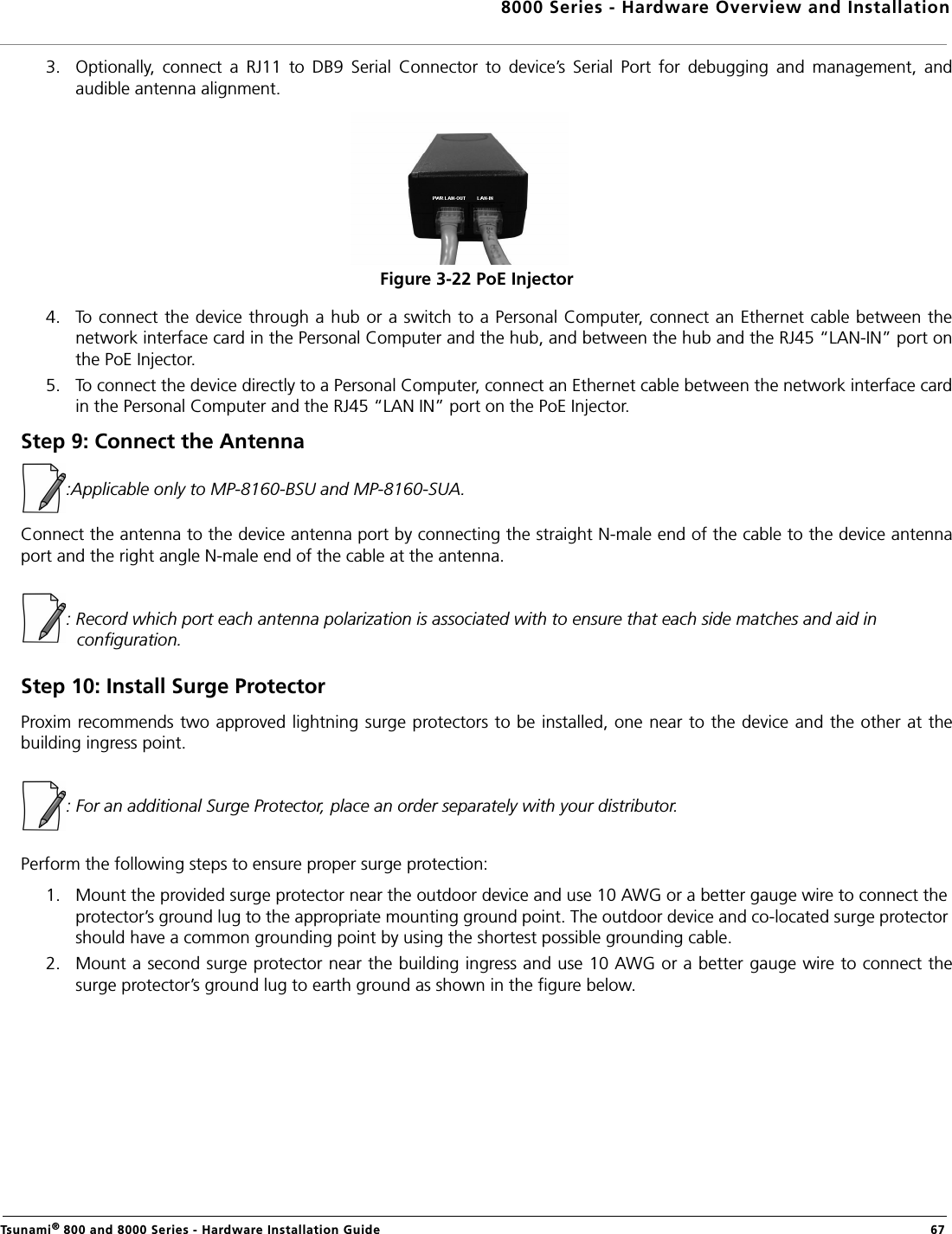 8000 Series - Hardware Overview and InstallationTsunami® 800 and 8000 Series - Hardware Installation Guide  673. Optionally,  connect  a  RJ11  to  DB9  Serial  Connector  to  device’s  Serial  Port  for  debugging  and  management,  andaudible antenna alignment.Figure 3-22 PoE Injector4. To connect the device through a hub or a switch to a Personal Computer, connect an Ethernet cable between thenetwork interface card in the Personal Computer and the hub, and between the hub and the RJ45 “LAN-IN” port onthe PoE Injector.5. To connect the device directly to a Personal Computer, connect an Ethernet cable between the network interface cardin the Personal Computer and the RJ45 “LAN IN” port on the PoE Injector.Step 9: Connect the Antenna:Applicable only to MP-8160-BSU and MP-8160-SUA.Connect the antenna to the device antenna port by connecting the straight N-male end of the cable to the device antennaport and the right angle N-male end of the cable at the antenna. : Record which port each antenna polarization is associated with to ensure that each side matches and aid in configuration.Step 10: Install Surge ProtectorProxim recommends two approved lightning surge protectors to be installed, one near to the device and the other at thebuilding ingress point.: For an additional Surge Protector, place an order separately with your distributor.Perform the following steps to ensure proper surge protection:1. Mount the provided surge protector near the outdoor device and use 10 AWG or a better gauge wire to connect the protector’s ground lug to the appropriate mounting ground point. The outdoor device and co-located surge protector should have a common grounding point by using the shortest possible grounding cable.2. Mount a second surge protector near the building ingress and use 10 AWG or a better gauge wire to connect thesurge protector’s ground lug to earth ground as shown in the figure below.