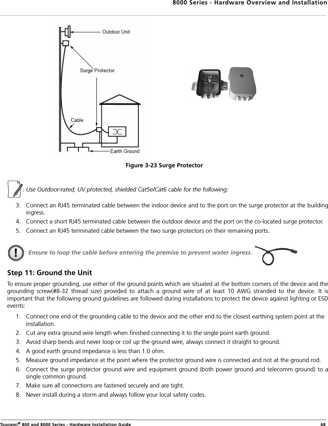 8000 Series - Hardware Overview and InstallationTsunami® 800 and 8000 Series - Hardware Installation Guide  68Figure 3-23 Surge Protector: Use Outdoor-rated, UV protected, shielded Cat5e/Cat6 cable for the following:3. Connect an RJ45 terminated cable between the indoor device and to the port on the surge protector at the buildingingress. 4. Connect a short RJ45 terminated cable between the outdoor device and the port on the co-located surge protector.5. Connect an RJ45 terminated cable between the two surge protectors on their remaining ports.: Ensure to loop the cable before entering the premise to prevent water ingress. Step 11: Ground the UnitTo ensure proper grounding, use either of the ground points which are situated at the bottom corners of the device and thegrounding  screw(#8-32  thread  size)  provided  to  attach  a  ground  wire  of  at  least  10  AWG  stranded  to  the  device.  It  isimportant that the following ground guidelines are followed during installations to protect the device against lighting or ESDevents:1. Connect one end of the grounding cable to the device and the other end to the closest earthing system point at the installation.2. Cut any extra ground wire length when finished connecting it to the single point earth ground. 3. Avoid sharp bends and never loop or coil up the ground wire, always connect it straight to ground.4. A good earth ground impedance is less than 1.0 ohm. 5. Measure ground impedance at the point where the protector ground wire is connected and not at the ground rod.6. Connect the surge protector ground wire and equipment ground (both power ground and telecomm ground) to asingle common ground. 7. Make sure all connections are fastened securely and are tight. 8. Never install during a storm and always follow your local safety codes. 