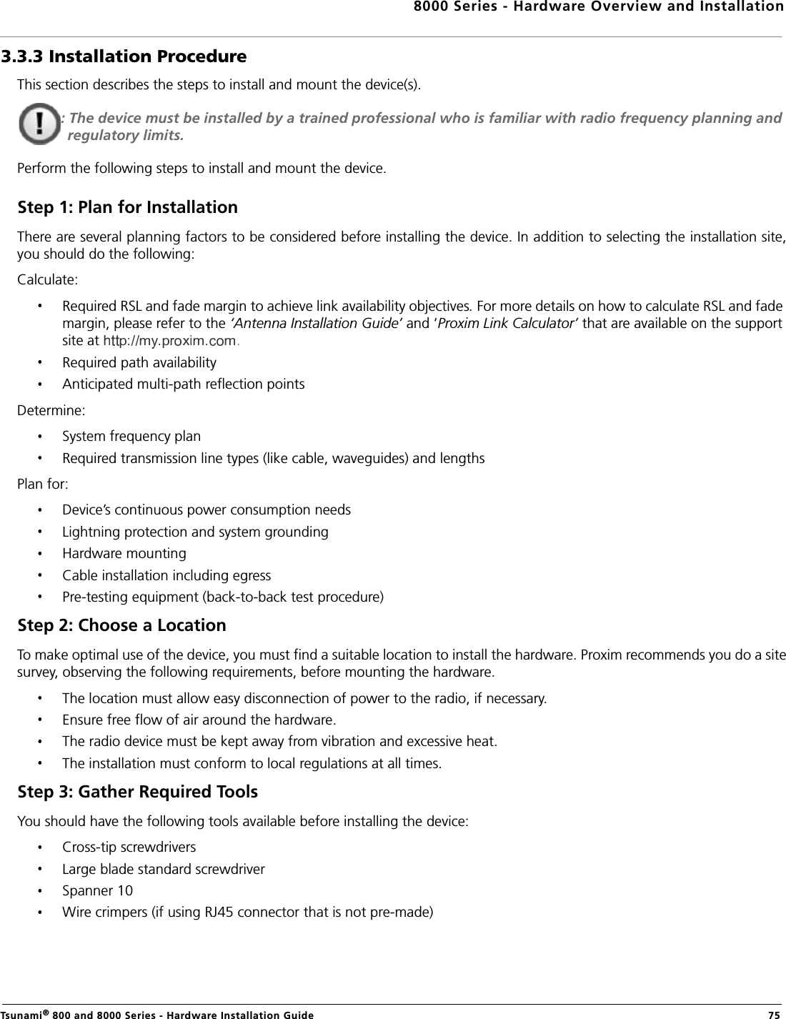 8000 Series - Hardware Overview and InstallationTsunami® 800 and 8000 Series - Hardware Installation Guide  753.3.3 Installation ProcedureThis section describes the steps to install and mount the device(s).: The device must be installed by a trained professional who is familiar with radio frequency planning and regulatory limits.Perform the following steps to install and mount the device.Step 1: Plan for InstallationThere are several planning factors to be considered before installing the device. In addition to selecting the installation site,you should do the following:Calculate:Required RSL and fade margin to achieve link availability objectives. For more details on how to calculate RSL and fade margin, please refer to the ‘Antenna Installation Guide’ and ‘Proxim Link Calculator’ that are available on the support site at .Required path availabilityAnticipated multi-path reflection pointsDetermine:System frequency planRequired transmission line types (like cable, waveguides) and lengthsPlan for:Device’s continuous power consumption needsLightning protection and system groundingHardware mountingCable installation including egressPre-testing equipment (back-to-back test procedure)Step 2: Choose a LocationTo make optimal use of the device, you must find a suitable location to install the hardware. Proxim recommends you do a sitesurvey, observing the following requirements, before mounting the hardware.The location must allow easy disconnection of power to the radio, if necessary.Ensure free flow of air around the hardware. The radio device must be kept away from vibration and excessive heat. The installation must conform to local regulations at all times.Step 3: Gather Required Tools You should have the following tools available before installing the device:Cross-tip screwdriversLarge blade standard screwdriverSpanner 10 Wire crimpers (if using RJ45 connector that is not pre-made)