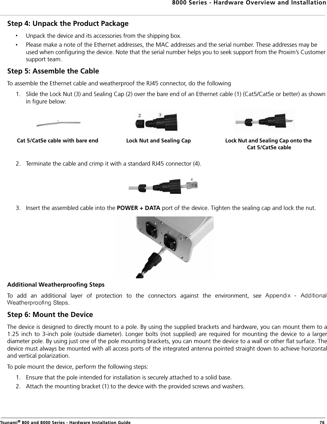 8000 Series - Hardware Overview and InstallationTsunami® 800 and 8000 Series - Hardware Installation Guide  76Step 4: Unpack the Product Package Unpack the device and its accessories from the shipping box.Please make a note of the Ethernet addresses, the MAC addresses and the serial number. These addresses may be used when configuring the device. Note that the serial number helps you to seek support from the Proxim’s Customer support team.Step 5: Assemble the Cable To assemble the Ethernet cable and weatherproof the RJ45 connector, do the following1. Slide the Lock Nut (3) and Sealing Cap (2) over the bare end of an Ethernet cable (1) (Cat5/Cat5e or better) as shown in figure below:2. Terminate the cable and crimp it with a standard RJ45 connector (4). 3. Insert the assembled cable into the POWER + DATA port of the device. Tighten the sealing cap and lock the nut.Additional Weatherproofing StepsTo  add  an  additional  layer  of  protection  to  the  connectors  against  the  environment,  see .Step 6: Mount the DeviceThe device is designed to directly mount to a pole. By using the supplied brackets and hardware, you can mount them to a1.25  inch  to 3-inch  pole  (outside  diameter).  Longer  bolts  (not  supplied)  are required for  mounting  the  device  to  a  largerdiameter pole. By using just one of the pole mounting brackets, you can mount the device to a wall or other flat surface. Thedevice must always be mounted with all access ports of the integrated antenna pointed straight down to achieve horizontaland vertical polarization. To pole mount the device, perform the following steps:1. Ensure that the pole intended for installation is securely attached to a solid base.2. Attach the mounting bracket (1) to the device with the provided screws and washers.Lock Nut and Sealing Cap Lock Nut and Sealing Cap onto the Cat 5/Cat5e cableCat 5/Cat5e cable with bare end