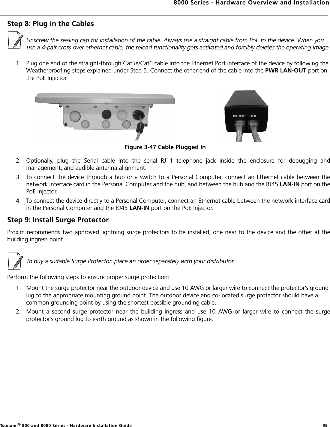 8000 Series - Hardware Overview and InstallationTsunami® 800 and 8000 Series - Hardware Installation Guide  95Step 8: Plug in the Cables: Unscrew the sealing cap for installation of the cable. Always use a straight cable from PoE to the device. When you use a 4-pair cross over ethernet cable, the reload functionality gets activated and forcibly deletes the operating image.1. Plug one end of the straight-through Cat5e/Cat6 cable into the Ethernet Port interface of the device by following the Weatherproofing steps explained under Step 5. Connect the other end of the cable into the PWR LAN-OUT port on the PoE Injector.Figure 3-47 Cable Plugged In             2. Optionally,  plug  the  Serial  cable  into  the  serial  RJ11  telephone  jack  inside  the  enclosure  for  debugging  andmanagement, and audible antenna alignment.3. To connect the device through a hub or a switch to a Personal Computer, connect an Ethernet cable between thenetwork interface card in the Personal Computer and the hub, and between the hub and the RJ45 LAN-IN port on thePoE Injector. 4. To connect the device directly to a Personal Computer, connect an Ethernet cable between the network interface cardin the Personal Computer and the RJ45 LAN-IN port on the PoE Injector.Step 9: Install Surge ProtectorProxim recommends two approved lightning surge protectors to be installed, one near to the device and the other at thebuilding ingress point.: To buy a suitable Surge Protector, place an order separately with your distributor. Perform the following steps to ensure proper surge protection:1. Mount the surge protector near the outdoor device and use 10 AWG or larger wire to connect the protector’s ground lug to the appropriate mounting ground point. The outdoor device and co-located surge protector should have a common grounding point by using the shortest possible grounding cable.2. Mount  a  second  surge  protector  near  the  building  ingress  and  use  10  AWG  or  larger  wire  to  connect  the  surgeprotector’s ground lug to earth ground as shown in the following figure.