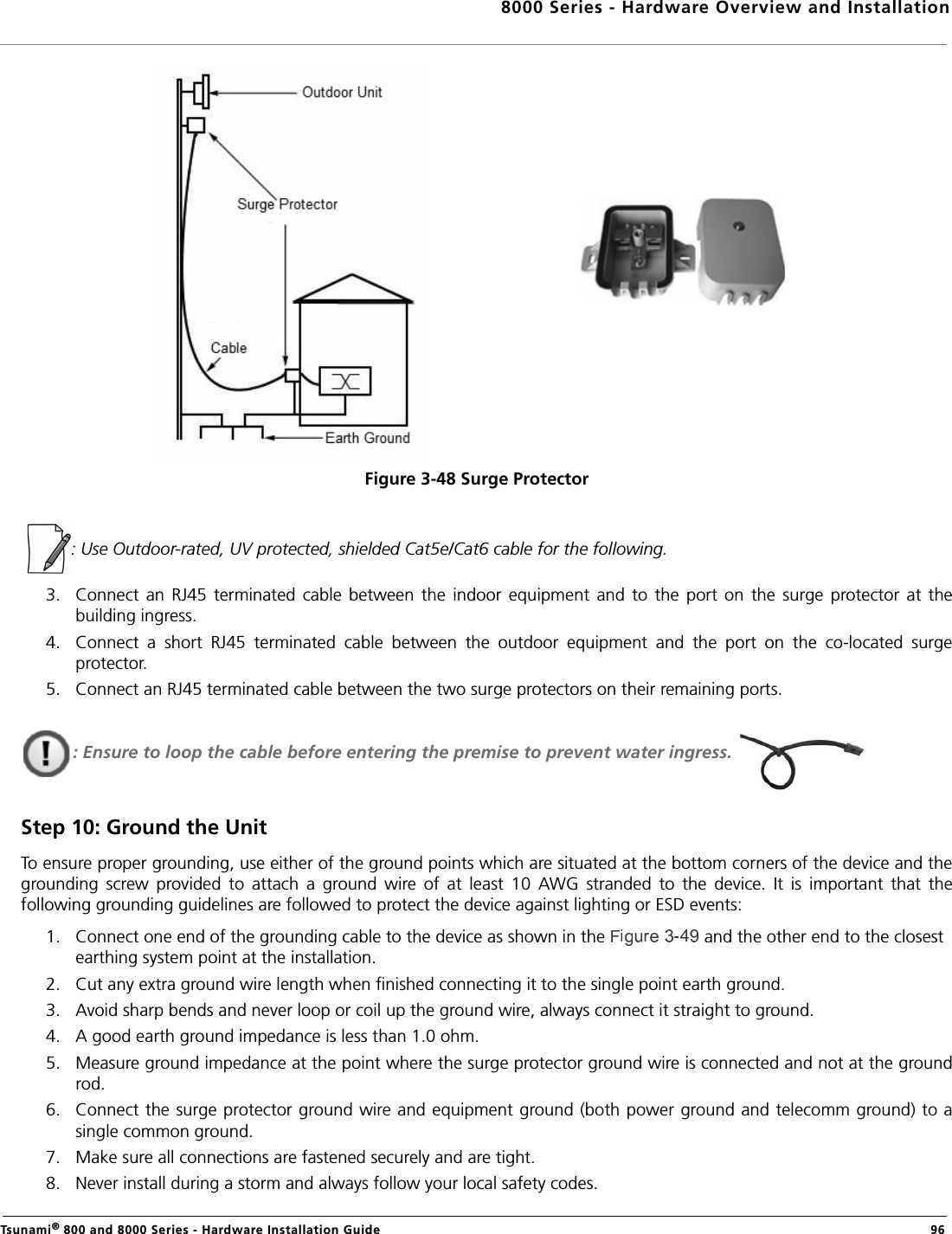 8000 Series - Hardware Overview and InstallationTsunami® 800 and 8000 Series - Hardware Installation Guide  96Figure 3-48 Surge Protector  : Use Outdoor-rated, UV protected, shielded Cat5e/Cat6 cable for the following.3. Connect  an  RJ45  terminated  cable  between  the  indoor  equipment  and  to  the  port  on  the  surge  protector  at  thebuilding ingress. 4. Connect  a  short  RJ45  terminated  cable  between  the  outdoor  equipment  and  the  port  on  the  co-located  surgeprotector.5. Connect an RJ45 terminated cable between the two surge protectors on their remaining ports.: Ensure to loop the cable before entering the premise to prevent water ingress. Step 10: Ground the UnitTo ensure proper grounding, use either of the ground points which are situated at the bottom corners of the device and thegrounding  screw  provided  to  attach  a  ground  wire  of  at  least  10  AWG  stranded  to  the  device.  It  is  important  that  thefollowing grounding guidelines are followed to protect the device against lighting or ESD events:1. Connect one end of the grounding cable to the device as shown in the   and the other end to the closest earthing system point at the installation.2. Cut any extra ground wire length when finished connecting it to the single point earth ground. 3. Avoid sharp bends and never loop or coil up the ground wire, always connect it straight to ground.4. A good earth ground impedance is less than 1.0 ohm. 5. Measure ground impedance at the point where the surge protector ground wire is connected and not at the groundrod.6. Connect the surge protector ground wire and equipment ground (both power ground and telecomm ground) to asingle common ground. 7. Make sure all connections are fastened securely and are tight. 8. Never install during a storm and always follow your local safety codes.