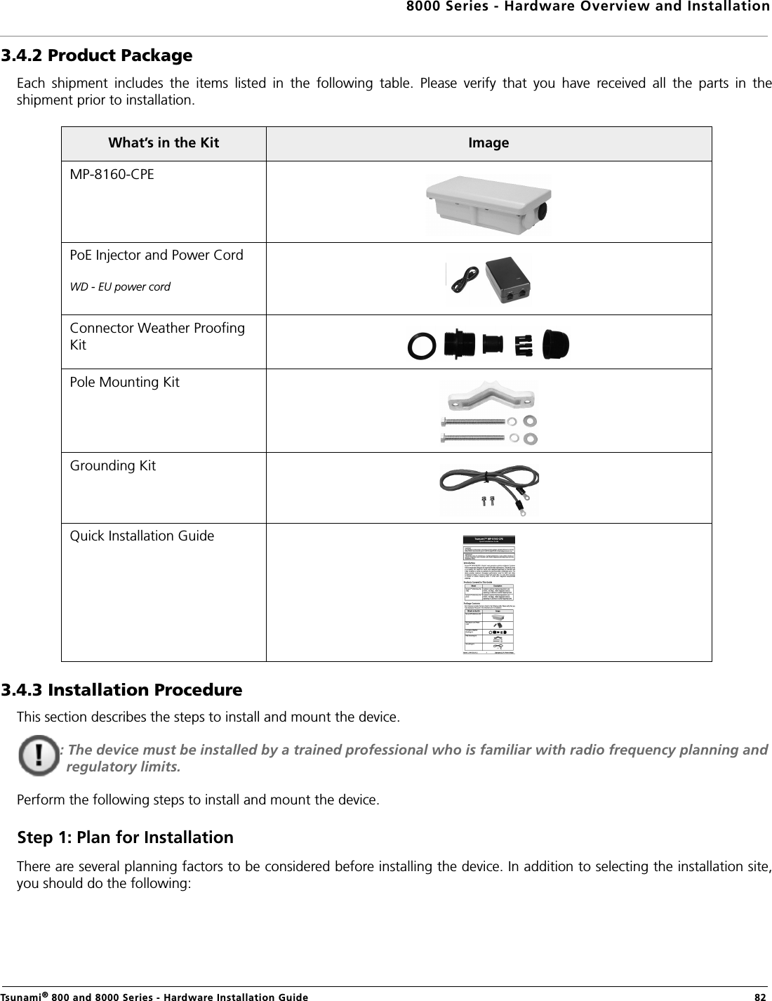 8000 Series - Hardware Overview and InstallationTsunami® 800 and 8000 Series - Hardware Installation Guide  823.4.2 Product PackageEach  shipment  includes  the  items  listed  in  the  following  table.  Please  verify  that  you  have  received  all  the  parts  in  theshipment prior to installation. 3.4.3 Installation ProcedureThis section describes the steps to install and mount the device.: The device must be installed by a trained professional who is familiar with radio frequency planning and regulatory limits.Perform the following steps to install and mount the device.Step 1: Plan for InstallationThere are several planning factors to be considered before installing the device. In addition to selecting the installation site,you should do the following:What’s in the Kit ImageMP-8160-CPEPoE Injector and Power Cord WD - EU power cordConnector Weather Proofing KitPole Mounting KitGrounding KitQuick Installation Guide