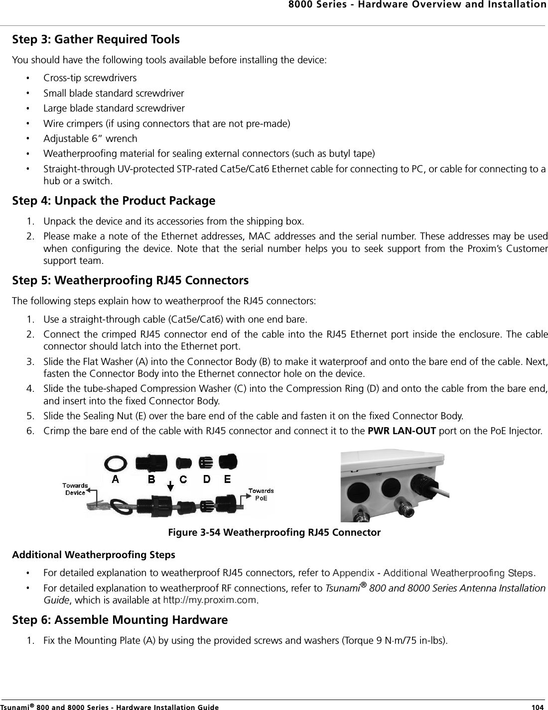 8000 Series - Hardware Overview and InstallationTsunami® 800 and 8000 Series - Hardware Installation Guide  104Step 3: Gather Required Tools You should have the following tools available before installing the device:Cross-tip screwdriversSmall blade standard screwdriverLarge blade standard screwdriverWire crimpers (if using connectors that are not pre-made)Adjustable 6” wrenchWeatherproofing material for sealing external connectors (such as butyl tape)Straight-through UV-protected STP-rated Cat5e/Cat6 Ethernet cable for connecting to PC, or cable for connecting to a hub or a switch.Step 4: Unpack the Product Package 1. Unpack the device and its accessories from the shipping box.2. Please make a note of the Ethernet addresses, MAC addresses and the serial number. These addresses may be usedwhen  configuring  the  device.  Note  that  the  serial  number  helps  you  to  seek  support  from  the  Proxim’s  Customersupport team.Step 5: Weatherproofing RJ45 ConnectorsThe following steps explain how to weatherproof the RJ45 connectors:1. Use a straight-through cable (Cat5e/Cat6) with one end bare.2. Connect the crimped RJ45 connector end  of the cable into the RJ45 Ethernet port inside  the  enclosure. The  cableconnector should latch into the Ethernet port.3. Slide the Flat Washer (A) into the Connector Body (B) to make it waterproof and onto the bare end of the cable. Next,fasten the Connector Body into the Ethernet connector hole on the device.4. Slide the tube-shaped Compression Washer (C) into the Compression Ring (D) and onto the cable from the bare end,and insert into the fixed Connector Body.5. Slide the Sealing Nut (E) over the bare end of the cable and fasten it on the fixed Connector Body.6. Crimp the bare end of the cable with RJ45 connector and connect it to the PWR LAN-OUT port on the PoE Injector.Figure 3-54 Weatherproofing RJ45 ConnectorAdditional Weatherproofing StepsFor detailed explanation to weatherproof RJ45 connectors, refer to  .For detailed explanation to weatherproof RF connections, refer to Tsunami® 800 and 8000 Series Antenna Installation Guide, which is available at  .Step 6: Assemble Mounting Hardware1. Fix the Mounting Plate (A) by using the provided screws and washers (Torque 9 N.m/75 in-lbs).