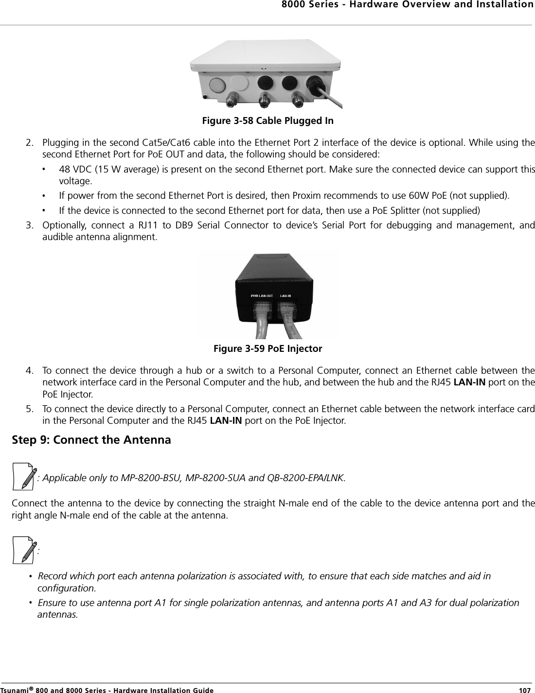 8000 Series - Hardware Overview and InstallationTsunami® 800 and 8000 Series - Hardware Installation Guide  107Figure 3-58 Cable Plugged In2. Plugging in the second Cat5e/Cat6 cable into the Ethernet Port 2 interface of the device is optional. While using thesecond Ethernet Port for PoE OUT and data, the following should be considered:48 VDC (15 W average) is present on the second Ethernet port. Make sure the connected device can support thisvoltage.If power from the second Ethernet Port is desired, then Proxim recommends to use 60W PoE (not supplied).If the device is connected to the second Ethernet port for data, then use a PoE Splitter (not supplied)3. Optionally,  connect  a  RJ11  to  DB9  Serial  Connector  to  device’s  Serial  Port  for  debugging  and  management,  andaudible antenna alignment.Figure 3-59 PoE Injector4. To connect the device through a hub or a switch to a Personal Computer, connect an Ethernet cable between thenetwork interface card in the Personal Computer and the hub, and between the hub and the RJ45 LAN-IN port on thePoE Injector. 5. To connect the device directly to a Personal Computer, connect an Ethernet cable between the network interface cardin the Personal Computer and the RJ45 LAN-IN port on the PoE Injector.Step 9: Connect the Antenna : Applicable only to MP-8200-BSU, MP-8200-SUA and QB-8200-EPA/LNK.Connect the antenna to the device by connecting the straight N-male end of the cable to the device antenna port and theright angle N-male end of the cable at the antenna.: Record which port each antenna polarization is associated with, to ensure that each side matches and aid in configuration.Ensure to use antenna port A1 for single polarization antennas, and antenna ports A1 and A3 for dual polarization antennas.