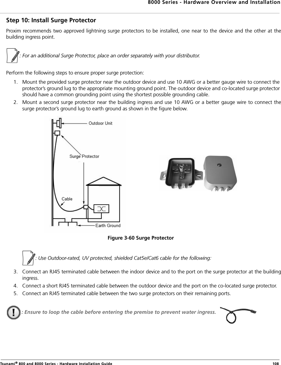 8000 Series - Hardware Overview and InstallationTsunami® 800 and 8000 Series - Hardware Installation Guide  108Step 10: Install Surge ProtectorProxim recommends two approved lightning surge protectors to be installed, one near to the device and the other at thebuilding ingress point.: For an additional Surge Protector, place an order separately with your distributor.Perform the following steps to ensure proper surge protection:1. Mount the provided surge protector near the outdoor device and use 10 AWG or a better gauge wire to connect the protector’s ground lug to the appropriate mounting ground point. The outdoor device and co-located surge protector should have a common grounding point using the shortest possible grounding cable.2. Mount a second surge protector near the building ingress and use 10 AWG or a better gauge wire to connect thesurge protector’s ground lug to earth ground as shown in the figure below.Figure 3-60 Surge Protector            : Use Outdoor-rated, UV protected, shielded Cat5e/Cat6 cable for the following:3. Connect an RJ45 terminated cable between the indoor device and to the port on the surge protector at the buildingingress. 4. Connect a short RJ45 terminated cable between the outdoor device and the port on the co-located surge protector.5. Connect an RJ45 terminated cable between the two surge protectors on their remaining ports.: Ensure to loop the cable before entering the premise to prevent water ingress.