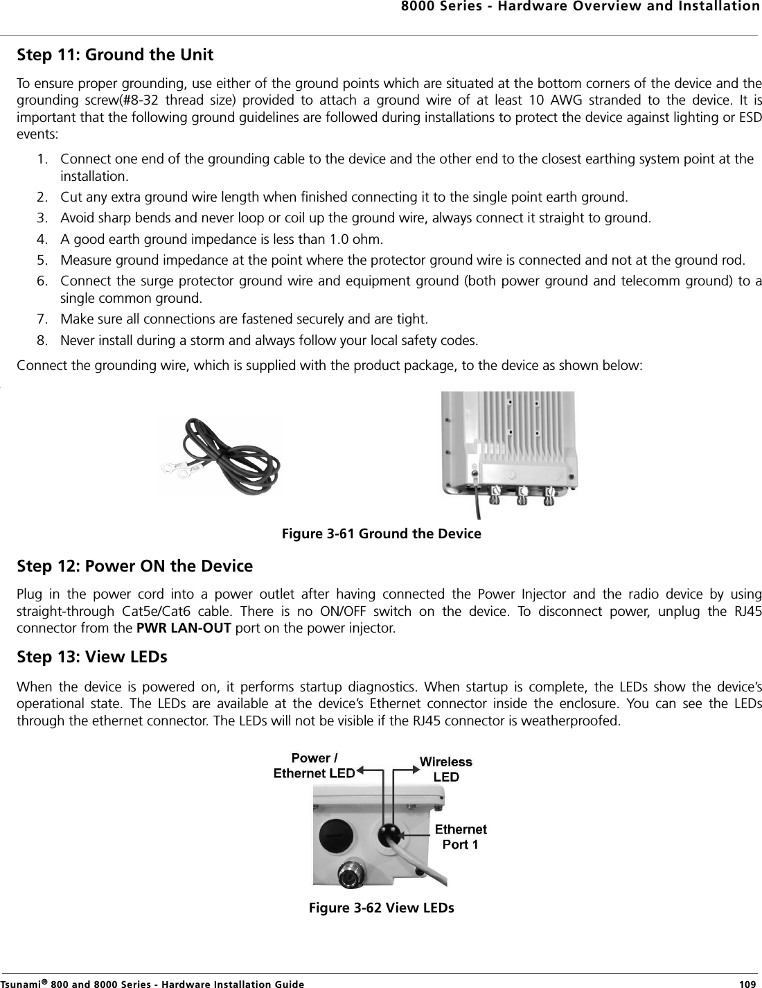 8000 Series - Hardware Overview and InstallationTsunami® 800 and 8000 Series - Hardware Installation Guide  109Step 11: Ground the UnitTo ensure proper grounding, use either of the ground points which are situated at the bottom corners of the device and thegrounding  screw(#8-32  thread  size)  provided  to  attach  a  ground  wire  of  at  least  10  AWG  stranded  to  the  device.  It  isimportant that the following ground guidelines are followed during installations to protect the device against lighting or ESDevents:1. Connect one end of the grounding cable to the device and the other end to the closest earthing system point at the installation.2. Cut any extra ground wire length when finished connecting it to the single point earth ground. 3. Avoid sharp bends and never loop or coil up the ground wire, always connect it straight to ground.4. A good earth ground impedance is less than 1.0 ohm. 5. Measure ground impedance at the point where the protector ground wire is connected and not at the ground rod.6. Connect the surge protector ground wire and equipment ground (both power ground and telecomm ground) to asingle common ground. 7. Make sure all connections are fastened securely and are tight. 8. Never install during a storm and always follow your local safety codes. Connect the grounding wire, which is supplied with the product package, to the device as shown below:Figure 3-61 Ground the DeviceStep 12: Power ON the DevicePlug  in  the  power  cord  into  a  power  outlet  after  having  connected  the  Power  Injector  and  the  radio  device  by  usingstraight-through  Cat5e/Cat6  cable.  There  is  no  ON/OFF  switch  on  the  device.  To  disconnect  power,  unplug  the  RJ45connector from the PWR LAN-OUT port on the power injector.Step 13: View LEDsWhen  the  device  is  powered  on,  it  performs  startup  diagnostics.  When  startup  is  complete,  the  LEDs  show  the  device’soperational  state.  The  LEDs  are  available  at  the  device’s  Ethernet  connector  inside  the  enclosure.  You  can  see  the  LEDsthrough the ethernet connector. The LEDs will not be visible if the RJ45 connector is weatherproofed.Figure 3-62 View LEDs