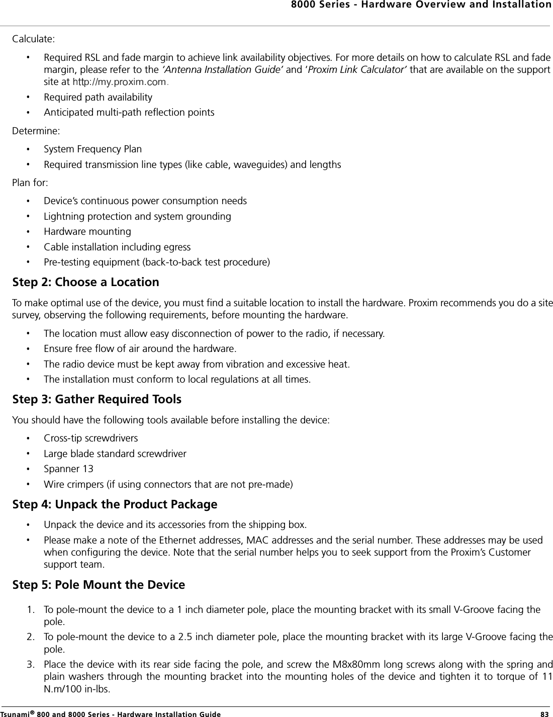 8000 Series - Hardware Overview and InstallationTsunami® 800 and 8000 Series - Hardware Installation Guide  83Calculate:Required RSL and fade margin to achieve link availability objectives. For more details on how to calculate RSL and fade margin, please refer to the ‘Antenna Installation Guide’ and ‘Proxim Link Calculator’ that are available on the support site at .Required path availabilityAnticipated multi-path reflection pointsDetermine:System Frequency PlanRequired transmission line types (like cable, waveguides) and lengthsPlan for:Device’s continuous power consumption needsLightning protection and system groundingHardware mountingCable installation including egressPre-testing equipment (back-to-back test procedure)Step 2: Choose a LocationTo make optimal use of the device, you must find a suitable location to install the hardware. Proxim recommends you do a sitesurvey, observing the following requirements, before mounting the hardware.The location must allow easy disconnection of power to the radio, if necessary.Ensure free flow of air around the hardware. The radio device must be kept away from vibration and excessive heat. The installation must conform to local regulations at all times.Step 3: Gather Required Tools You should have the following tools available before installing the device:Cross-tip screwdriversLarge blade standard screwdriverSpanner 13Wire crimpers (if using connectors that are not pre-made)Step 4: Unpack the Product Package Unpack the device and its accessories from the shipping box.Please make a note of the Ethernet addresses, MAC addresses and the serial number. These addresses may be used when configuring the device. Note that the serial number helps you to seek support from the Proxim’s Customer support team.Step 5: Pole Mount the Device 1. To pole-mount the device to a 1 inch diameter pole, place the mounting bracket with its small V-Groove facing the pole.2. To pole-mount the device to a 2.5 inch diameter pole, place the mounting bracket with its large V-Groove facing thepole.3. Place the device with its rear side facing the pole, and screw the M8x80mm long screws along with the spring andplain washers through the mounting bracket into the mounting holes of the device and tighten it to torque of 11N.m/100 in-lbs.