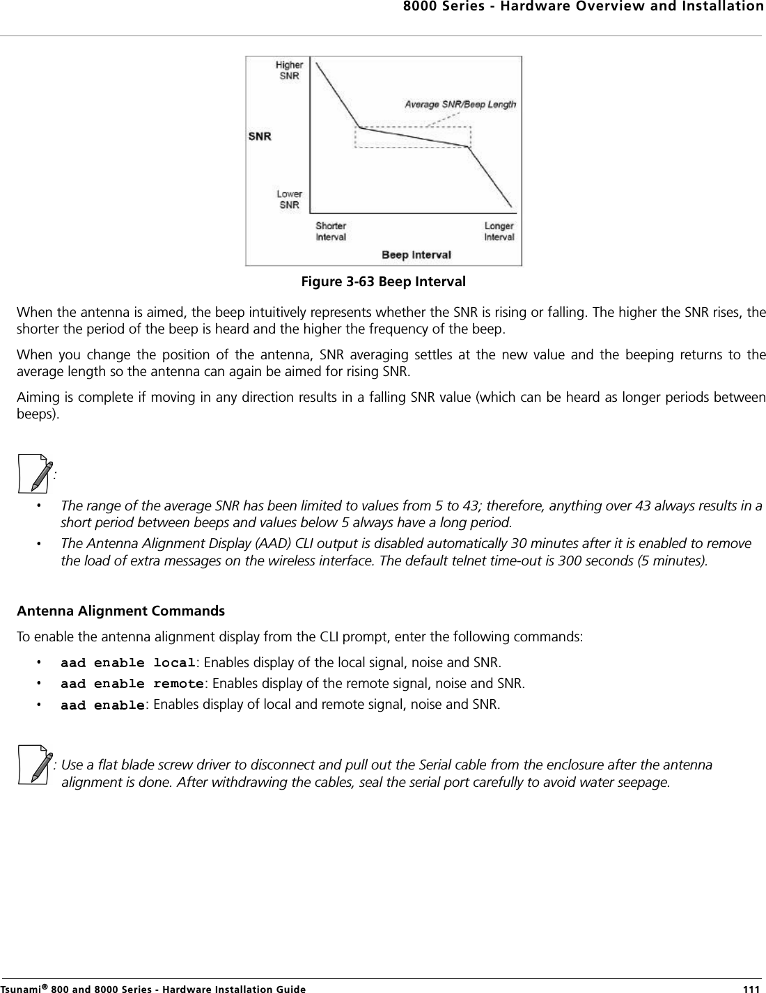 8000 Series - Hardware Overview and InstallationTsunami® 800 and 8000 Series - Hardware Installation Guide  111Figure 3-63 Beep IntervalWhen the antenna is aimed, the beep intuitively represents whether the SNR is rising or falling. The higher the SNR rises, theshorter the period of the beep is heard and the higher the frequency of the beep.When  you  change  the  position  of  the  antenna,  SNR  averaging  settles  at  the  new  value  and  the  beeping  returns  to  theaverage length so the antenna can again be aimed for rising SNR.Aiming is complete if moving in any direction results in a falling SNR value (which can be heard as longer periods betweenbeeps).:The range of the average SNR has been limited to values from 5 to 43; therefore, anything over 43 always results in a short period between beeps and values below 5 always have a long period.The Antenna Alignment Display (AAD) CLI output is disabled automatically 30 minutes after it is enabled to remove the load of extra messages on the wireless interface. The default telnet time-out is 300 seconds (5 minutes).Antenna Alignment CommandsTo enable the antenna alignment display from the CLI prompt, enter the following commands: : Enables display of the local signal, noise and SNR. : Enables display of the remote signal, noise and SNR. : Enables display of local and remote signal, noise and SNR. : Use a flat blade screw driver to disconnect and pull out the Serial cable from the enclosure after the antenna alignment is done. After withdrawing the cables, seal the serial port carefully to avoid water seepage.