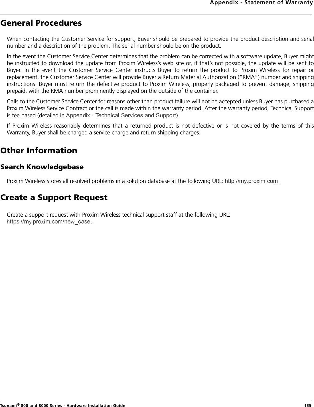 Appendix - Statement of WarrantyTsunami® 800 and 8000 Series - Hardware Installation Guide  155General ProceduresWhen contacting the Customer Service for support, Buyer should be prepared to provide the product description and serialnumber and a description of the problem. The serial number should be on the product. In the event the Customer Service Center determines that the problem can be corrected with a software update, Buyer mightbe instructed to download the update from Proxim Wireless’s web site or, if that’s not possible, the update will be sent toBuyer.  In  the  event  the  Customer  Service  Center  instructs  Buyer  to  return  the  product  to  Proxim  Wireless  for  repair  orreplacement, the Customer Service Center will provide Buyer a Return Material Authorization (“RMA”) number and shippinginstructions.  Buyer must  return the defective product to Proxim Wireless, properly packaged to prevent damage,  shippingprepaid, with the RMA number prominently displayed on the outside of the container.Calls to the Customer Service Center for reasons other than product failure will not be accepted unless Buyer has purchased aProxim Wireless Service Contract or the call is made within the warranty period. After the warranty period, Technical Supportis fee based (detailed in  ).If  Proxim  Wireless  reasonably  determines  that  a  returned  product  is  not  defective  or  is  not  covered  by  the  terms  of  thisWarranty, Buyer shall be charged a service charge and return shipping charges.Other InformationSearch KnowledgebaseProxim Wireless stores all resolved problems in a solution database at the following URL:  .Create a Support Request Create a support request with Proxim Wireless technical support staff at the following URL: .