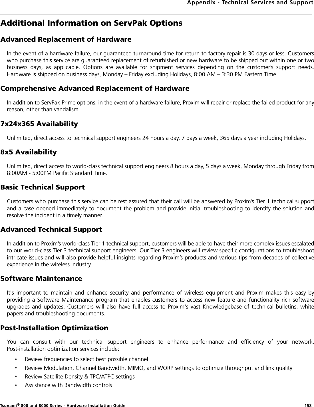 Appendix - Technical Services and SupportTsunami® 800 and 8000 Series - Hardware Installation Guide  158Additional Information on ServPak OptionsAdvanced Replacement of HardwareIn the event of a hardware failure, our guaranteed turnaround time for return to factory repair is 30 days or less. Customerswho purchase this service are guaranteed replacement of refurbished or new hardware to be shipped out within one or twobusiness  days,  as  applicable.  Options  are  available  for  shipment  services  depending  on  the  customer’s  support  needs.Hardware is shipped on business days, Monday – Friday excluding Holidays, 8:00 AM – 3:30 PM Eastern Time.Comprehensive Advanced Replacement of HardwareIn addition to ServPak Prime options, in the event of a hardware failure, Proxim will repair or replace the failed product for anyreason, other than vandalism.7x24x365 AvailabilityUnlimited, direct access to technical support engineers 24 hours a day, 7 days a week, 365 days a year including Holidays.8x5 AvailabilityUnlimited, direct access to world-class technical support engineers 8 hours a day, 5 days a week, Monday through Friday from8:00AM - 5:00PM Pacific Standard Time.Basic Technical SupportCustomers who purchase this service can be rest assured that their call will be answered by Proxim’s Tier 1 technical supportand a case opened immediately to document the problem and provide initial troubleshooting to identify the solution andresolve the incident in a timely manner.Advanced Technical SupportIn addition to Proxim’s world-class Tier 1 technical support, customers will be able to have their more complex issues escalatedto our world-class Tier 3 technical support engineers. Our Tier 3 engineers will review specific configurations to troubleshootintricate issues and will also provide helpful insights regarding Proxim’s products and various tips from decades of collectiveexperience in the wireless industry.Software MaintenanceIt&apos;s  important  to  maintain  and  enhance  security  and  performance  of  wireless  equipment  and  Proxim  makes  this  easy  byproviding a Software Maintenance program that  enables  customers to  access new  feature and functionality rich  softwareupgrades  and  updates.  Customers  will  also  have  full  access  to  Proxim&apos;s  vast  Knowledgebase  of  technical  bulletins,  whitepapers and troubleshooting documents.Post-Installation OptimizationYou  can  consult  with  our  technical  support  engineers  to  enhance  performance  and  efficiency  of  your  network.Post-installation optimization services include:Review frequencies to select best possible channelReview Modulation, Channel Bandwidth, MIMO, and WORP settings to optimize throughput and link qualityReview Satellite Density &amp; TPC/ATPC settingsAssistance with Bandwidth controls