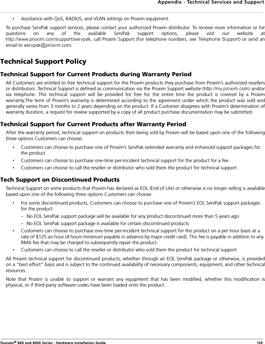 Appendix - Technical Services and SupportTsunami® 800 and 8000 Series - Hardware Installation Guide  159Assistance with QoS, RADIUS, and VLAN settings on Proxim equipmentTo purchase ServPak support services, please contact your authorized Proxim distributor. To receive more information or forquestions  on  any  of  the  available  ServPak  support  options,  please  visit  our  website  at, call Proxim Support (For telephone numbers, see  ) or send anemail to  .Technical Support PolicyTechnical Support for Current Products during Warranty PeriodAll Customers are entitled to free technical support for the Proxim products they purchase from Proxim’s authorized resellersor distributors. Technical Support is defined as communication via the Proxim Support website ( ) and/orvia  telephone.  This  technical  support  will  be  provided  for  free  for  the  entire  time  the  product  is  covered  by  a  Proximwarranty.The term of Proxim’s warranty is determined according to the agreement under which the product was sold andgenerally varies from 3 months to 2 years depending on the product. If a Customer disagrees with Proxim’s determination ofwarranty duration, a request for review supported by a copy of all product purchase documentation may be submitted.Technical Support for Current Products after Warranty PeriodAfter the warranty period, technical support on products then being sold by Proxim will be based upon one of the followingthree options Customers can choose:Customers can choose to purchase one of Proxim’s ServPak extended warranty and enhanced support packages for the productCustomers can choose to purchase one-time per-incident technical support for the product for a fee Customers can choose to call the reseller or distributor who sold them the product for technical supportTech Support on Discontinued ProductsTechnical Support on some products that Proxim has declared as EOL (End of Life) or otherwise is no longer selling is availablebased upon one of the following three options Customers can choose:For some discontinued products, Customers can choose to purchase one of Proxim’s EOL ServPak support packages for the product– No EOL ServPak support package will be available for any product discontinued more than 5 years ago– No EOL ServPak support package is available for certain discontinued productsCustomers can choose to purchase one-time per-incident technical support for the product on a per hour basis at a rate of $125 an hour (4 hours minimum payable in advance by major credit card). This fee is payable in addition to any RMA fee that may be charged to subsequently repair the product.Customers can choose to call the reseller or distributor who sold them the product for technical supportAll Proxim technical support for discontinued products, whether through an EOL ServPak package or otherwise, is providedon a “best effort” basis and is subject to the continued availability of necessary components, equipment, and other technicalresources.Note  that  Proxim  is  unable  to  support  or  warrant  any  equipment  that  has  been  modified,  whether  this  modification  isphysical, or if third-party software codes have been loaded onto the product.