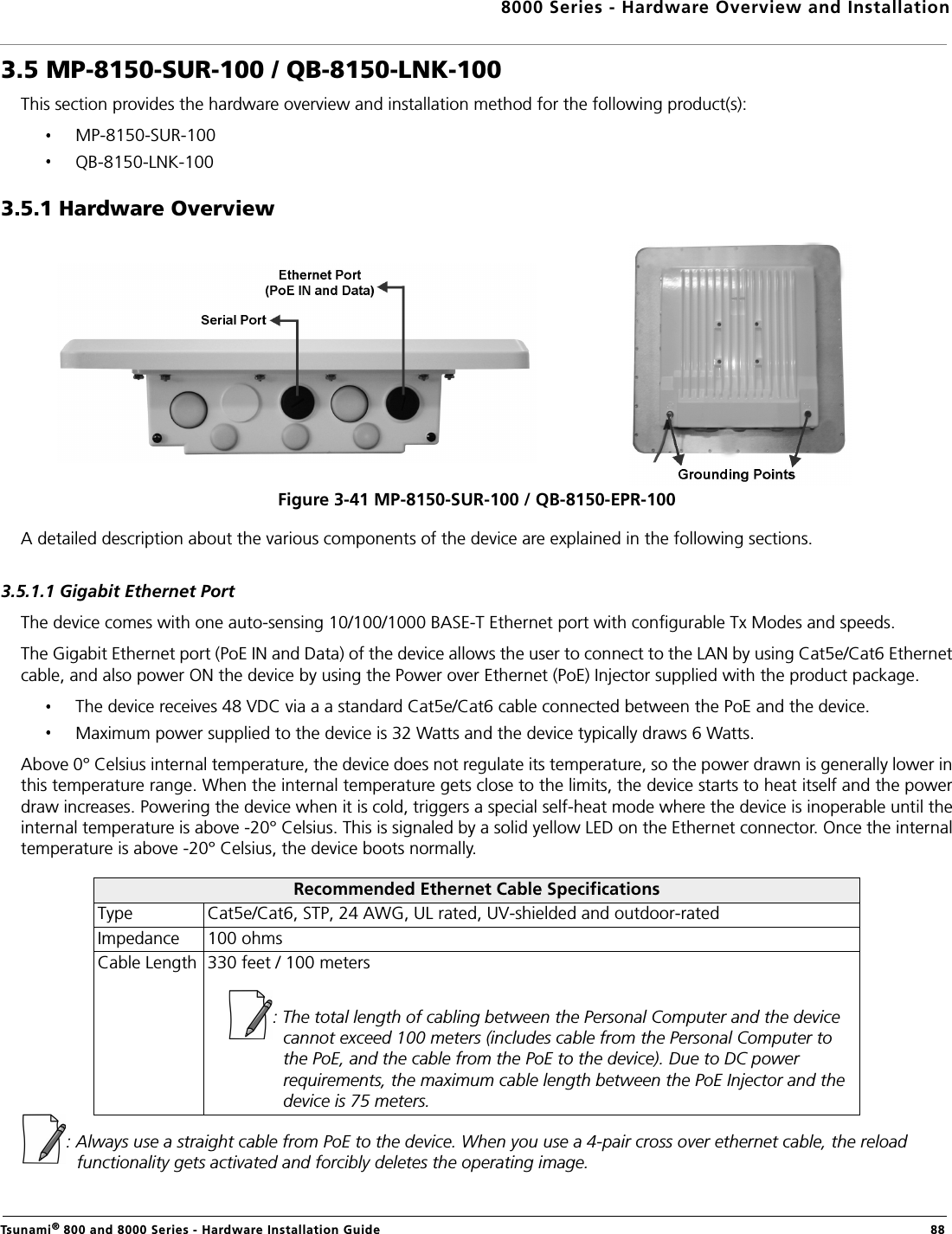 8000 Series - Hardware Overview and InstallationTsunami® 800 and 8000 Series - Hardware Installation Guide  883.5 MP-8150-SUR-100 / QB-8150-LNK-100This section provides the hardware overview and installation method for the following product(s): MP-8150-SUR-100QB-8150-LNK-1003.5.1 Hardware OverviewFigure 3-41 MP-8150-SUR-100 / QB-8150-EPR-100A detailed description about the various components of the device are explained in the following sections.3.5.1.1 Gigabit Ethernet PortThe device comes with one auto-sensing 10/100/1000 BASE-T Ethernet port with configurable Tx Modes and speeds.The Gigabit Ethernet port (PoE IN and Data) of the device allows the user to connect to the LAN by using Cat5e/Cat6 Ethernetcable, and also power ON the device by using the Power over Ethernet (PoE) Injector supplied with the product package.The device receives 48 VDC via a a standard Cat5e/Cat6 cable connected between the PoE and the device.Maximum power supplied to the device is 32 Watts and the device typically draws 6 Watts.Above 0° Celsius internal temperature, the device does not regulate its temperature, so the power drawn is generally lower inthis temperature range. When the internal temperature gets close to the limits, the device starts to heat itself and the powerdraw increases. Powering the device when it is cold, triggers a special self-heat mode where the device is inoperable until theinternal temperature is above -20° Celsius. This is signaled by a solid yellow LED on the Ethernet connector. Once the internaltemperature is above -20° Celsius, the device boots normally.: Always use a straight cable from PoE to the device. When you use a 4-pair cross over ethernet cable, the reload functionality gets activated and forcibly deletes the operating image.Recommended Ethernet Cable SpecificationsType Cat5e/Cat6, STP, 24 AWG, UL rated, UV-shielded and outdoor-ratedImpedance 100 ohmsCable Length 330 feet / 100 meters: The total length of cabling between the Personal Computer and the device cannot exceed 100 meters (includes cable from the Personal Computer to the PoE, and the cable from the PoE to the device). Due to DC power requirements, the maximum cable length between the PoE Injector and the device is 75 meters.