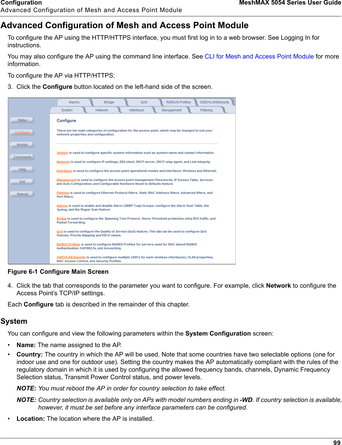 Configuration MeshMAX 5054 Series User GuideAdvanced Configuration of Mesh and Access Point Module99Advanced Configuration of Mesh and Access Point ModuleTo configure the AP using the HTTP/HTTPS interface, you must first log in to a web browser. See Logging In for instructions. You may also configure the AP using the command line interface. See CLI for Mesh and Access Point Module for more information.To configure the AP via HTTP/HTTPS:3. Click the Configure button located on the left-hand side of the screen.Figure 6-1 Configure Main Screen4. Click the tab that corresponds to the parameter you want to configure. For example, click Network to configure the Access Point’s TCP/IP settings. Each Configure tab is described in the remainder of this chapter. SystemYou can configure and view the following parameters within the System Configuration screen:•Name: The name assigned to the AP. •Country: The country in which the AP will be used. Note that some countries have two selectable options (one for indoor use and one for outdoor use). Setting the country makes the AP automatically compliant with the rules of the regulatory domain in which it is used by configuring the allowed frequency bands, channels, Dynamic Frequency Selection status, Transmit Power Control status, and power levels.NOTE: You must reboot the AP in order for country selection to take effect.NOTE: Country selection is available only on APs with model numbers ending in -WD. If country selection is available, however, it must be set before any interface parameters can be configured. •Location: The location where the AP is installed.