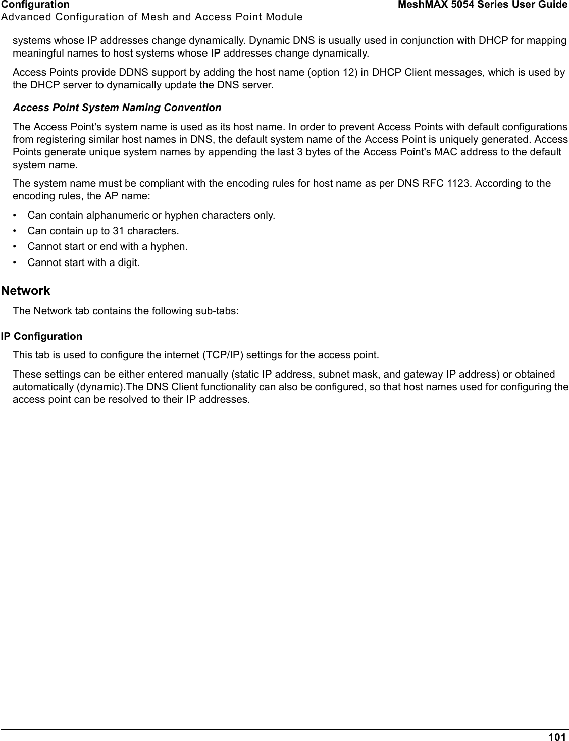 Configuration MeshMAX 5054 Series User GuideAdvanced Configuration of Mesh and Access Point Module101systems whose IP addresses change dynamically. Dynamic DNS is usually used in conjunction with DHCP for mapping meaningful names to host systems whose IP addresses change dynamically. Access Points provide DDNS support by adding the host name (option 12) in DHCP Client messages, which is used by the DHCP server to dynamically update the DNS server. Access Point System Naming ConventionThe Access Point&apos;s system name is used as its host name. In order to prevent Access Points with default configurations from registering similar host names in DNS, the default system name of the Access Point is uniquely generated. Access Points generate unique system names by appending the last 3 bytes of the Access Point&apos;s MAC address to the default system name. The system name must be compliant with the encoding rules for host name as per DNS RFC 1123. According to the encoding rules, the AP name:• Can contain alphanumeric or hyphen characters only.• Can contain up to 31 characters.• Cannot start or end with a hyphen. • Cannot start with a digit. NetworkThe Network tab contains the following sub-tabs:IP ConfigurationThis tab is used to configure the internet (TCP/IP) settings for the access point. These settings can be either entered manually (static IP address, subnet mask, and gateway IP address) or obtained automatically (dynamic).The DNS Client functionality can also be configured, so that host names used for configuring the access point can be resolved to their IP addresses.