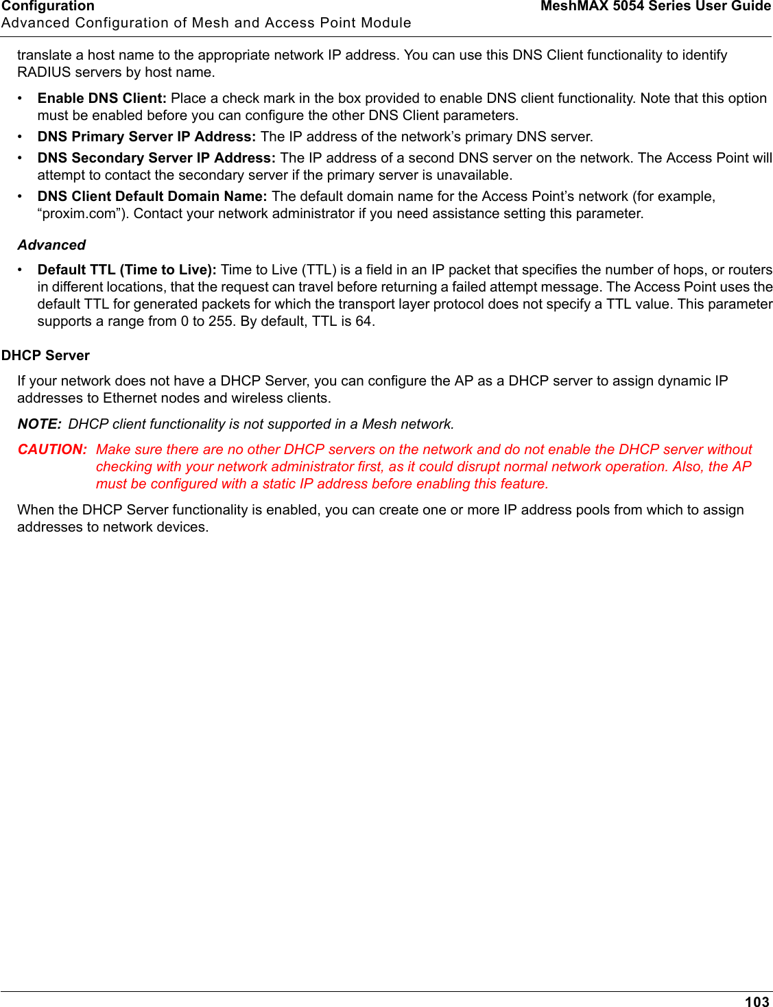 Configuration MeshMAX 5054 Series User GuideAdvanced Configuration of Mesh and Access Point Module103translate a host name to the appropriate network IP address. You can use this DNS Client functionality to identify RADIUS servers by host name. •Enable DNS Client: Place a check mark in the box provided to enable DNS client functionality. Note that this option must be enabled before you can configure the other DNS Client parameters.•DNS Primary Server IP Address: The IP address of the network’s primary DNS server.•DNS Secondary Server IP Address: The IP address of a second DNS server on the network. The Access Point will attempt to contact the secondary server if the primary server is unavailable.•DNS Client Default Domain Name: The default domain name for the Access Point’s network (for example, “proxim.com”). Contact your network administrator if you need assistance setting this parameter.Advanced•Default TTL (Time to Live): Time to Live (TTL) is a field in an IP packet that specifies the number of hops, or routers in different locations, that the request can travel before returning a failed attempt message. The Access Point uses the default TTL for generated packets for which the transport layer protocol does not specify a TTL value. This parameter supports a range from 0 to 255. By default, TTL is 64.DHCP ServerIf your network does not have a DHCP Server, you can configure the AP as a DHCP server to assign dynamic IP addresses to Ethernet nodes and wireless clients.NOTE: DHCP client functionality is not supported in a Mesh network. CAUTION: Make sure there are no other DHCP servers on the network and do not enable the DHCP server without checking with your network administrator first, as it could disrupt normal network operation. Also, the AP must be configured with a static IP address before enabling this feature.When the DHCP Server functionality is enabled, you can create one or more IP address pools from which to assign addresses to network devices.