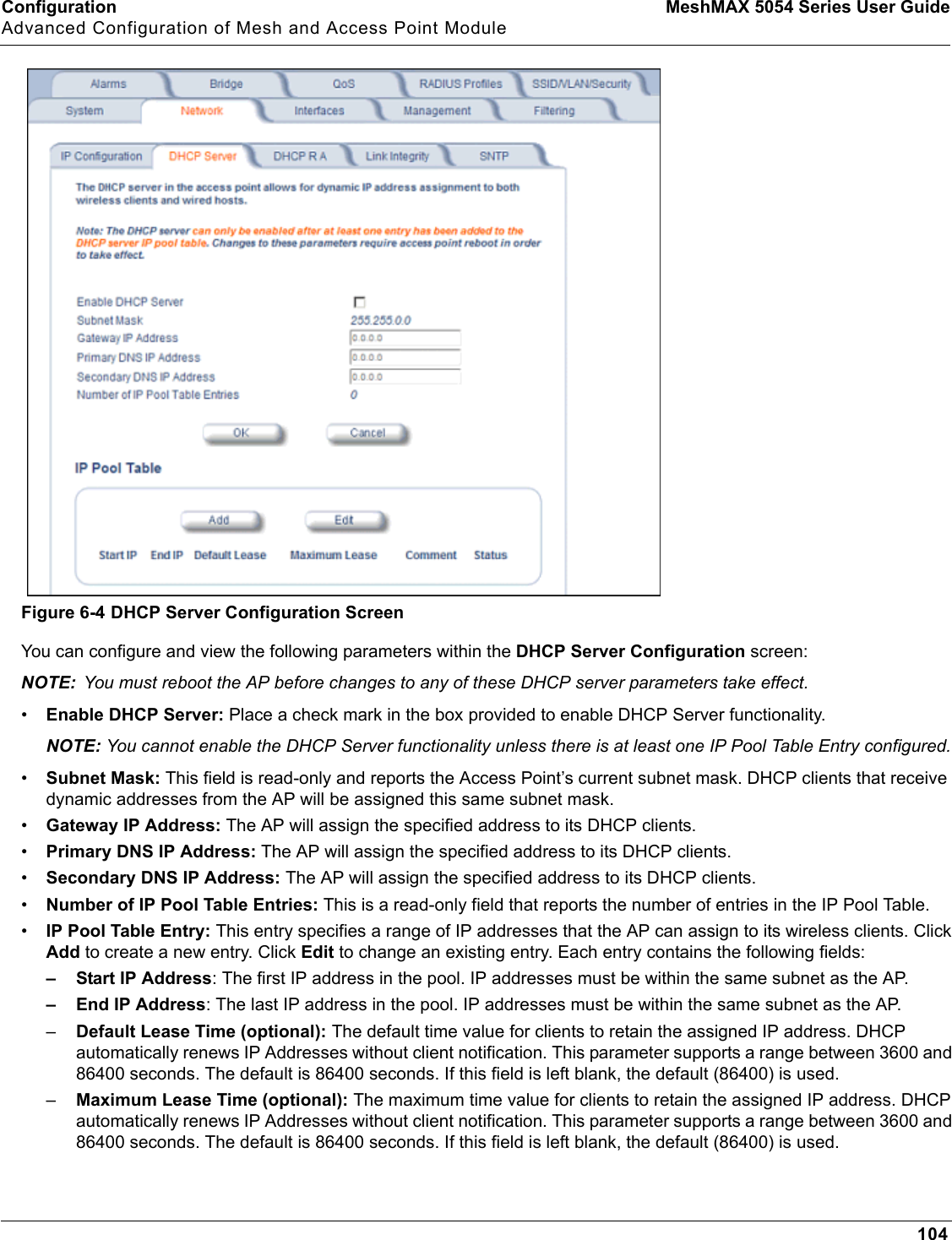 Configuration MeshMAX 5054 Series User GuideAdvanced Configuration of Mesh and Access Point Module104Figure 6-4 DHCP Server Configuration ScreenYou can configure and view the following parameters within the DHCP Server Configuration screen:NOTE: You must reboot the AP before changes to any of these DHCP server parameters take effect.•Enable DHCP Server: Place a check mark in the box provided to enable DHCP Server functionality. NOTE: You cannot enable the DHCP Server functionality unless there is at least one IP Pool Table Entry configured.•Subnet Mask: This field is read-only and reports the Access Point’s current subnet mask. DHCP clients that receive dynamic addresses from the AP will be assigned this same subnet mask.•Gateway IP Address: The AP will assign the specified address to its DHCP clients.•Primary DNS IP Address: The AP will assign the specified address to its DHCP clients.•Secondary DNS IP Address: The AP will assign the specified address to its DHCP clients.•Number of IP Pool Table Entries: This is a read-only field that reports the number of entries in the IP Pool Table.•IP Pool Table Entry: This entry specifies a range of IP addresses that the AP can assign to its wireless clients. Click Add to create a new entry. Click Edit to change an existing entry. Each entry contains the following fields:– Start IP Address: The first IP address in the pool. IP addresses must be within the same subnet as the AP.– End IP Address: The last IP address in the pool. IP addresses must be within the same subnet as the AP.–Default Lease Time (optional): The default time value for clients to retain the assigned IP address. DHCP automatically renews IP Addresses without client notification. This parameter supports a range between 3600 and 86400 seconds. The default is 86400 seconds. If this field is left blank, the default (86400) is used.–Maximum Lease Time (optional): The maximum time value for clients to retain the assigned IP address. DHCP automatically renews IP Addresses without client notification. This parameter supports a range between 3600 and 86400 seconds. The default is 86400 seconds. If this field is left blank, the default (86400) is used.